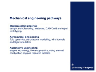 Mechanical Engineering
design, manufacturing, materials, CAD/CAM and rapid
prototyping
Aeronautical Engineering
fluid dynamics, aeronautical modelling, wind tunnels
and flight simulators
Automotive Engineering
engine technology, thermodynamics, using internal
combustion engines research facilities
Mechanical engineering pathways
 