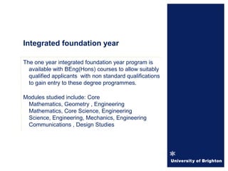 Integrated foundation year
The one year integrated foundation year program is
available with BEng(Hons) courses to allow suitably
qualified applicants with non standard qualifications
to gain entry to these degree programmes.
Modules studied include: Core
Mathematics, Geometry , Engineering
Mathematics, Core Science, Engineering
Science, Engineering, Mechanics, Engineering
Communications , Design Studies
 