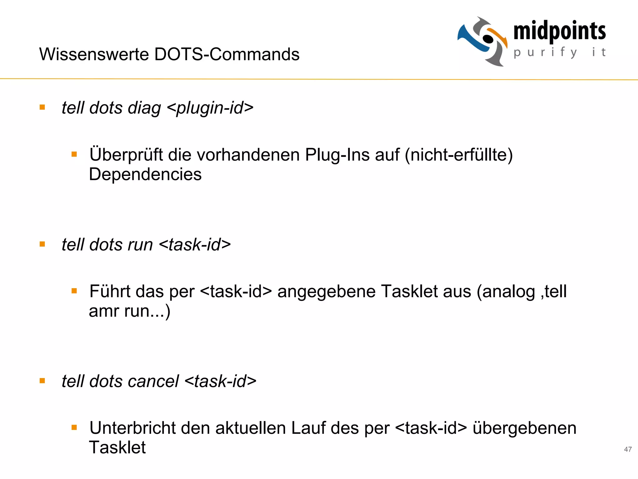 47
Wissenswerte DOTS-Commands
§  tell dots diag <plugin-id>
§  Überprüft die vorhandenen Plug-Ins auf (nicht-erfüllte)
Dependencies
§  tell dots run <task-id>
§  Führt das per <task-id> angegebene Tasklet aus (analog ‚tell
amr run...)
§  tell dots cancel <task-id>
§  Unterbricht den aktuellen Lauf des per <task-id> übergebenen
Tasklet
 