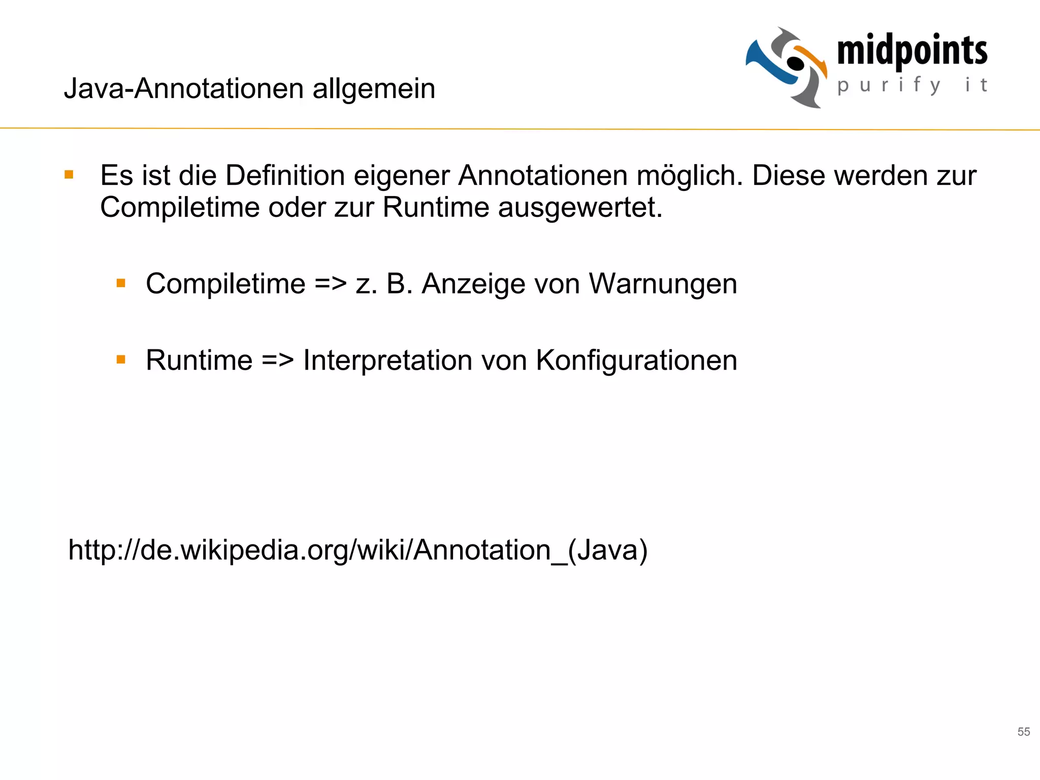 55
Java-Annotationen allgemein
§  Es ist die Definition eigener Annotationen möglich. Diese werden zur
Compiletime oder zur Runtime ausgewertet.
§  Compiletime => z. B. Anzeige von Warnungen
§  Runtime => Interpretation von Konfigurationen
http://de.wikipedia.org/wiki/Annotation_(Java)
 