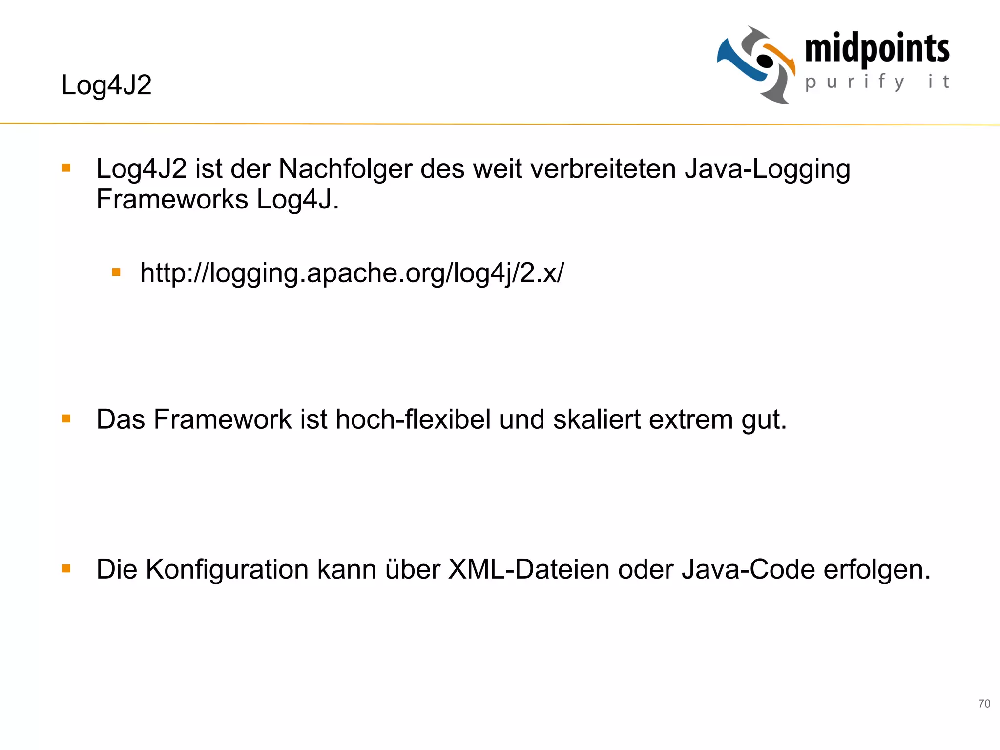 70
Log4J2
§  Log4J2 ist der Nachfolger des weit verbreiteten Java-Logging
Frameworks Log4J.
§  http://logging.apache.org/log4j/2.x/
§  Das Framework ist hoch-flexibel und skaliert extrem gut.
§  Die Konfiguration kann über XML-Dateien oder Java-Code erfolgen.
 