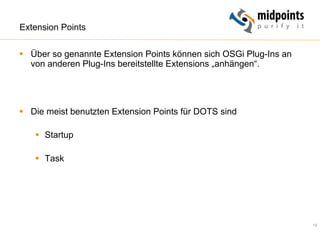 12
Extension Points
§  Über so genannte Extension Points können sich OSGi Plug-Ins an
von anderen Plug-Ins bereitstellte Extensions „anhängen“.
§  Die meist benutzten Extension Points für DOTS sind
§  Startup
§  Task
 