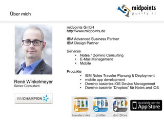 René Winkelmeyer
Senior Consultant
midpoints GmbH
http://www.midpoints.de
IBM Advanced Business Partner
IBM Design Partner
Services
•  Notes / Domino Consulting
•  E-Mail Management
•  Mobile
Produkte
•  IBM Notes Traveler Planung & Deployment
•  mobile app development
•  Domino basiertes iOS Device Management
•  Domino basierte “Dropbox” für Notes and iOS
Über mich
 