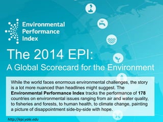The 2014 EPI:
A Global Scorecard for the Environment
While the world faces enormous environmental challenges, the story
is a lot more nuanced than headlines might suggest. The
Environmental Performance Index tracks the performance of 178
countries on environmental issues ranging from air and water quality,
to fisheries and forests, to human health, to climate change, painting
a picture of disappointment side-by-side with hope.
http://epi.yale.edu

 