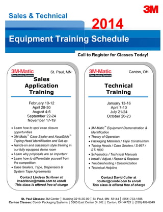  
 

 

Sales & Technical

2014

Equipment Training Schedule
Call to Register for Classes Today!

Canton, OH

St. Paul, MN
 

Sales
Application
Training 

Technical
Training 

February 10-12
April 28-30
August 4-6
September 22-24
November 17-19

January 13-16
April 7-10
July 21-24
October 20-23

• Learn how to spot case closure
opportunities
• 3M-Matic™ Case Sealer and AccuGlide™
Taping Head Identification and Set-up
• Hands-on and classroom style training in
our fully equipped demo room
• Learn why proposals are so important
• Learn how to differentiate yourself from
the competition
• Case Sealers, Tape, Dispensers &
System Tape Agreements

• 3M-Matic™ Equipment Demonstration &
Identification
• Theory of Operation
• Packaging Materials / Tape Construction
• Taping Heads / Case Sealers / S-867 /
ST-1000
• Schematics / Technical Manuals
• Install / Adjust / Repair & Replace
• Troubleshooting / Customization
• Technical Helpline

Contact Lindsey Scribner at
lmscribner@mmm.com to enroll
This class is offered free of charge 

Contact David Culler at
dculler@combi.com to enroll
This class is offered free of charge 

 

 

St. Paul Classes: 3M Center │ Building 0216-3S-09 │ St. Paul, MN 55144 │ (651) 733-1585
Canton Classes: Combi Packaging Systems │ 5365 East Center Dr. NE │ Canton, OH 44721 │ (330) 409-8049

 

 