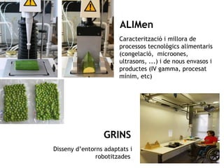 ALIMen 
Caracterització i millora de 
processos tecnològics alimentaris 
(congelació, microones, 
ultrasons, ...) i de nous envasos i 
productes (IV gamma, procesat 
mínim, etc) 
GRINS 
Disseny d’entorns adaptats i 
GIRO 
robotitzades 
 
