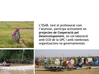 L’ESAB, tant el professorat com 
l’alumnat, participa activament en 
projectes de Cooperació pel 
Desenvolupament, en col·laboració 
amb CCD de la UPC i amb nombroses 
organitzacions no governamentals 
 