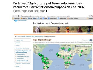 En la web ‘Agricultura pel Desenvolupament es 
recull tota l’activitat desenvolupada des de 2002 
(http://apd.esab.upc.edu/ ) 
 