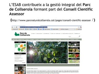 L’ESAB contribueix a la gestió integral del Parc 
de Collserola formant part del Consell Científic 
Assessor 
(http://www.parcnaturalcollserola.cat/pages/consell-cientific-assessor /) 
 