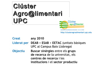 CCllúússtteerr 
AAggrroo@@lliimmeennttaarrii 
UUPPCC 
http://clusteragroalimentari.upc.edu 
Creat any 2010 
Liderat per DEAB + ESAB + EETAC (unitats bàsiques 
UPC al Campus Baix Llobregat 
Objectiu Buscar sinèrgies entre els grups 
de recerca de la universitat, els 
centres de recerca i les 
institucions i el sector productiu 
 