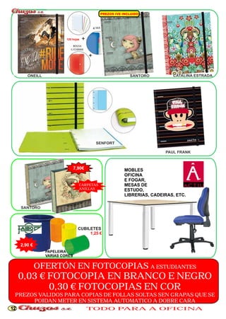 PREZOS IVE NC U DO I L I 
ONEILL SANTORO CATALINA ESTRADA 
SANTORO 
2,90 € 
PAPELEIRA 
VARIAS CORES 
PAUL FRANK 
MOBLES 
OFICINA 
E FOGAR, 
MESAS DE 
ESTUDO, 
LIBRERIAS, CADEIRAS, ETC. 
SENFORT 
CUBILETES 
1,25 € 
120 hojas 
7,90€ 
CARPETAS 
ANILLAS 
OFERTÓN EN FOTOCOPIAS A ESTUDIANTES 
0,03 € FOTOCOPIA EN BRANCO E NEGRO 
0,30 € FOTOCOPIAS EN COR 
PREZOS VALIDOS PARA COPIAS DE FOLLAS SOLTAS SEN GRAPAS QUE SE 
POIDAN METER EN SISTEMA AUTOMATICO A DOBRE CARA 
12 TODO PARA A OFICINA 
