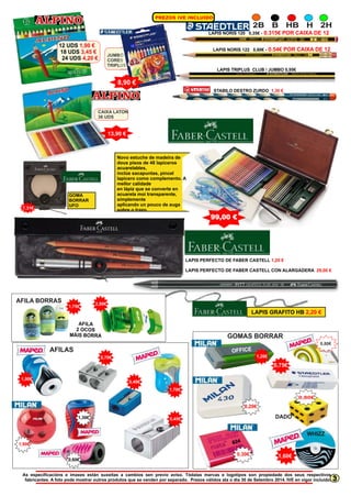 2B B HB H 2H 
LAPIS NORIS 120 0,35€ - 0.315€ POR CAIXA DE 12 
LAPIS NORIS 122 0,60€ - 0.54€ POR CAIXA DE 12 
LAPIS TRIPLUS CLUB / JUMBO 0,95€ 
STABILO DESTRO ZURDO 1,30 € 
1,90 € 
3,45 € 
4,20 € JUMBO 
12 UDS 
18 UDS 
24 UDS 
CORES 
TRIPLUS 
10 
8,90 € 
CAIXA LATON 
36 UDS 
13,90 € 
Novo estuche de madeira de 
dous pisos de 48 lapiceros 
acuarelables, 
inclúe sacapuntas, pincel 
lapicero como complemento. A 
mellor calidade 
en lápiz que se converte en 
acuarela moi transparente, 
simplemente 
aplicando un pouco de auga 
sobre o trazo. 
99,00 € 
LAPIS PERFECTO DE FABER CASTELL 
1,20 € 
LAPIS PERFECTO DE FABER CASTELL CON ALARGADERA 
29,00 € 
GOMA 
BORRAR 
7,31€ UFO 
AFILA BORRAS 1,75€ 2,00€ 
A LA FI 
2 OCOS 
M IS OR A Á B R 
AFILAS 
0,70€ 
1,90€ 0,40€ 
1,70€ 
0,45€ 
LAPIS GRAFITO HB 2,20 € 
GOMAS BORRAR 
0,80€ 
1,20€ 
OFF CEI 
0,20€ 
0,75€ 
DADO 
624 
0,30€ 1,60€ 
0,80€ 
WHIZZ 
1,90€ 
1,30€ 
0,60€ 
As especificacións e imaxes están suxeitas a cambios sen previo aviso. Tódalas marcas e logotipos son propiedade dos seus respectivos 
fabricantes. A foto pode mostrar outros produtos que se venden por separado. Prezos válidos ata o día 30 de Setembro 2014. IVE en vigor incluido. 
3 
P EZ S VE N LU R O I I C IDO 
 