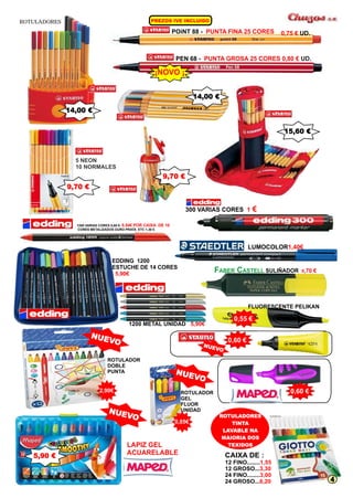 C D PREZOS IVE IN LUI O ROTULADORES 
POiNT 88 - PUNTA FINA 25 CORES 
0,75 € UD. 
PEN 68 - PUNTA GROSA 25 CORES 0,80 € UD. 
¡NOVO ¡ 
300 VARIAS CORES 1 € 
LUMOCOLOR1,40€ 
0,54€ POR CAIXA DE 10 
1200 VARIAS CORES 0,60 €- 
CORES METALIZADOS OURO PRATA ETC 1,30 € 
FABER CASTELL SULIÑADOR 0,70 € 
FLUORESCENTE PELIKAN 
CAIXA DE : 
12 FINO........ 
12 GROSO... 
24 FINO........ 
24 GROSO... 
1,55 
3,30 
3,00 
6,20 
0,55 € 
ROTULADORES 
TINTA 
LAVABLE NA 
MAIORIA DOS 
LAPIZ GEL TEXIDOS 
ACUARELABLE 
14,00 € 
9,70 € 
9,70 € 
14,00 € 
15,60 € 
5 NEON 
10 NORMALES 
0,60 € 
EDDING 1200 
ESTUCHE DE 14 CORES 
5,90€ 
1200 METAL UNIDAD 5,90€ 
ROTULADOR 
GEL 
FLUOR 
UNIDAD 
ROTULADOR 
DOBLE 
PUNTA 
NUEVO 
O NUEV 
O NUEV 
5,90 € 
2,90€ 
0,85€ 
0,60 € 
NUEVO 
4 
 