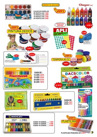 4,50 € TÉMPERA 
LÍQUIDA 
CAIXA DE: 
12UDS.. 
24UDS.. 
2,60 € 
4,70 € 
CAIXA DE : 
12 UDS 
18 UDS 
24 UDS 
36 UDS 
2,35 € 
3,30 € 
4,15 € 
7,55 € 
CAIXA 10 CERAS....... 1,95€ 
PLASTILINA 
CAIXA 15 CERAS....... 
2,90€ 
CAIXA 18 CERAS........4,40€ 
ARCILLA 
1,60 € 
2,50€ 
3,60 € 
PLASTILINA PEQUENA UD 0,45 € 
PINTURA DEDOS 
1,50 € 
TEMPERA 40 CC 
0,90 € 
5,10 € 
CAJAS ACUARELAS 
06 PASTILLAS 
1,90€ 
12 PASTILLAS 
2,90€ 
18 PASTILLAS 
3,50€ 
24 PASTILLAS 
4,50€ 
0,60 € 
0,70 € 
TRADE 1 
BURATO 
2,40€ 
PEGA 
GOMA EVA CON 
PURPURINA 
PREZOS I E IN LUI O V C D 
TIJERAS CORTE ZIG ZAG 
TIJERAS CORTE 
PUNTA REDONDA 
24 UDS 
5 
 
