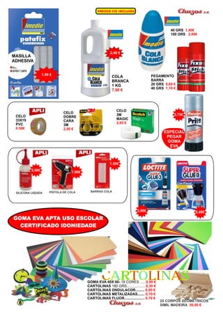 PREZOS IVE INCLUIDO 
PEGAMENTO 
BARRA 
20 GRS 
40 GRS 
0,60 € 
1,10 € 
ESPECIAL 
PEGAR 
GOMA 
EVA 
COLA 
BRANCA 
1 KG 
7,90 € 
1,40€ 
2,90€ 
40 GRS 
100 GRS 
1,50 € 
MASILLA 
ADHESIVA 
2,40 € 
CELO 
DOBRE 
CARA 
3M 
2,90 € 
CELO 
3M 
MAGIC 
2,95 € 
CELO 2,75€ 
33X19 
PVC 
0.50€ 
1,50€ 
3,50€ 7,00€ 
SILICONA LIQUIDA PISTOLA DE COLA BARRAS COLA 
3,90€ 6,40€ 
CCAARRTTOOLLIINNAASS 
25 CORPOS XEOMETRICOS 
SIMIL MADEIRA 56,00 € 
GOMA EVA APTA USO ESCOLAR 
CERTIFICADO IDONIEDADE 
0,90 € 
0,30 € 
0,95 € 
0,70 € 
0,70 € 
GOMA EVA 40X 60- 18 CORES ...... 
CARTOLINAS 180 GRS................... 
CARTOLINAS ONDULACOR......... 
CARTOLINAS METALIZADAS....... 
CARTOLINAS FLUOR.................... 
6 
 