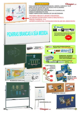 I U PREZOS IVE NCL IDO 
TABULEIROS EN ACABADOS BRANCOS, VERDES, CORCHO E TELA 
PARA USO DE ESCRITURA CON XICES E ROTULADORES 
OU FIXACION MEDIANTE IMANS 
ACABADOS ESPECIAIS PARA MÚSICA OU CUADRICULAS. 
CONSULTE MEDIDAS EN STOC 
TAMEN FABRICACIÓN A MEDIDA DE SUA NECESIDADE. 
PIZARRA BRANCA MARCO MADEIRA 
ACABADO ESTRATIFICADO E MAGNETICA 
PREZO NORMAL 15 € 
OFERTA ESPECIAL CATALOGO ESCOLAR 20% DESCONTO 
ROTULADOR DE PIZARRA RECARGABLE 
CON UNHA PUNTA DE RESERVA NO 
MESMO ROTULADOR 
XICES 10 UDS. 
BRANCA 
COR 
0,80 € 
5,50€ 
5,50€ 1,15 € 
A S BR S ÚA PIZ RRA ANCA A S MEDIDA 
5,50€ 
5,50€ 
ACABADOS CORCHO 
ACABADO TEA E MAGNETICA 
ACABADOS ESPECIAIS 
COMPLEMENTOS 
DEBUXO 
PIZARRAS 
VARIOS MODELOS 
ROTULADOR PIZARRAS BRANCAS 
UNIDAD 1,00€ Y 0,80 € POR CAIXA DE 10 
BORRADOR PIZARRAS 
BRANCAS MAGNÉTICO 
CON 4 ROTULADORES 8,50 € 
BORRADOR 
PIZARRA 1,80 € 
12,00€ 
1,80€ 
PENTEL MAXIFLO PIZARRAS BRANCAS 
UNIDAD 
1,75€ 
CAJA DE 10 10% 
7 
 