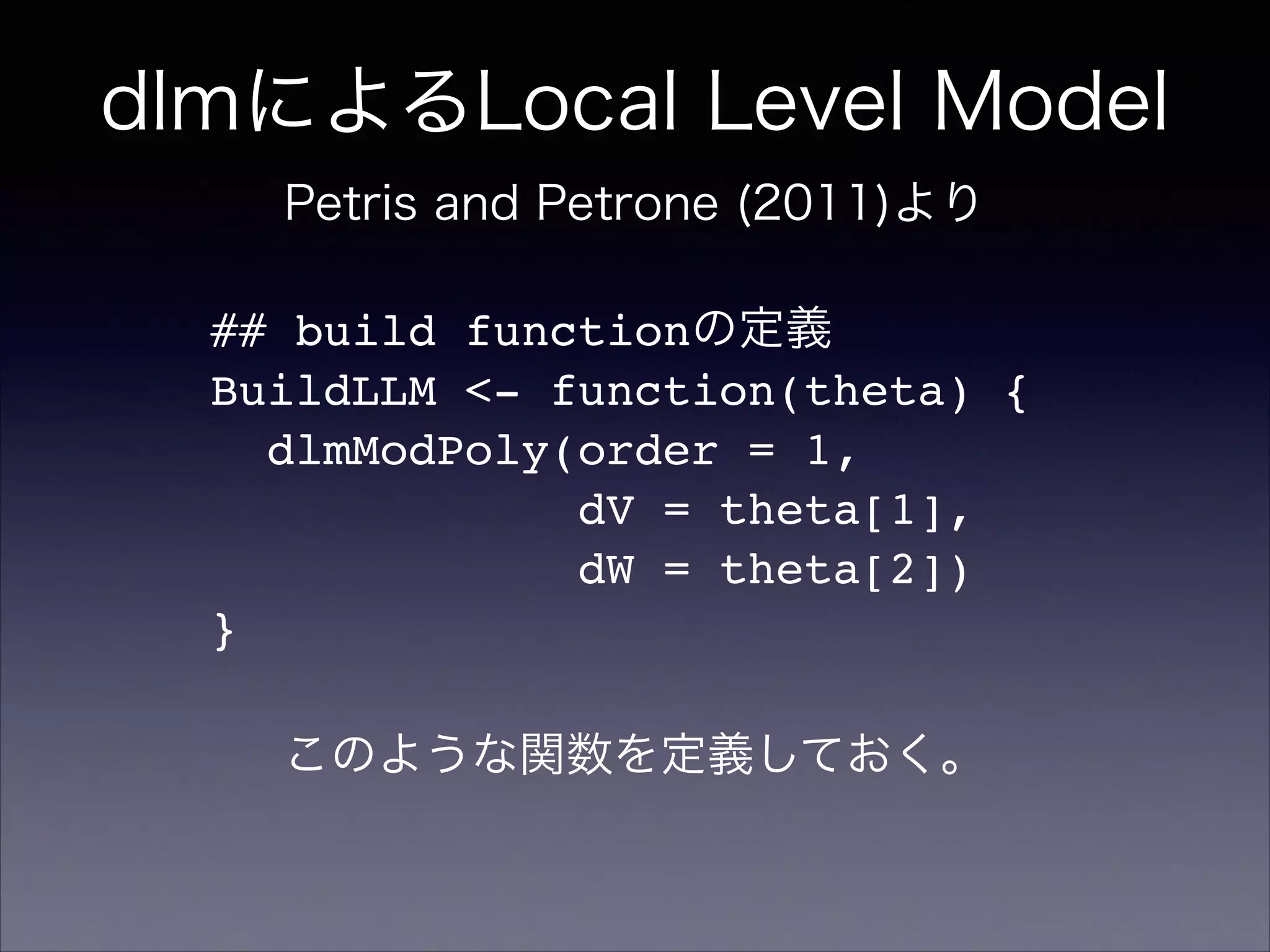 dlmによるLocal Level Model
Petris and Petrone (2011)より
## build functionの定義!
BuildLLM <- function(theta) {!
dlmModPoly(order = 1,!
dV = theta[1],!
dW = theta[2])!
}
このような関数を定義しておく。
 