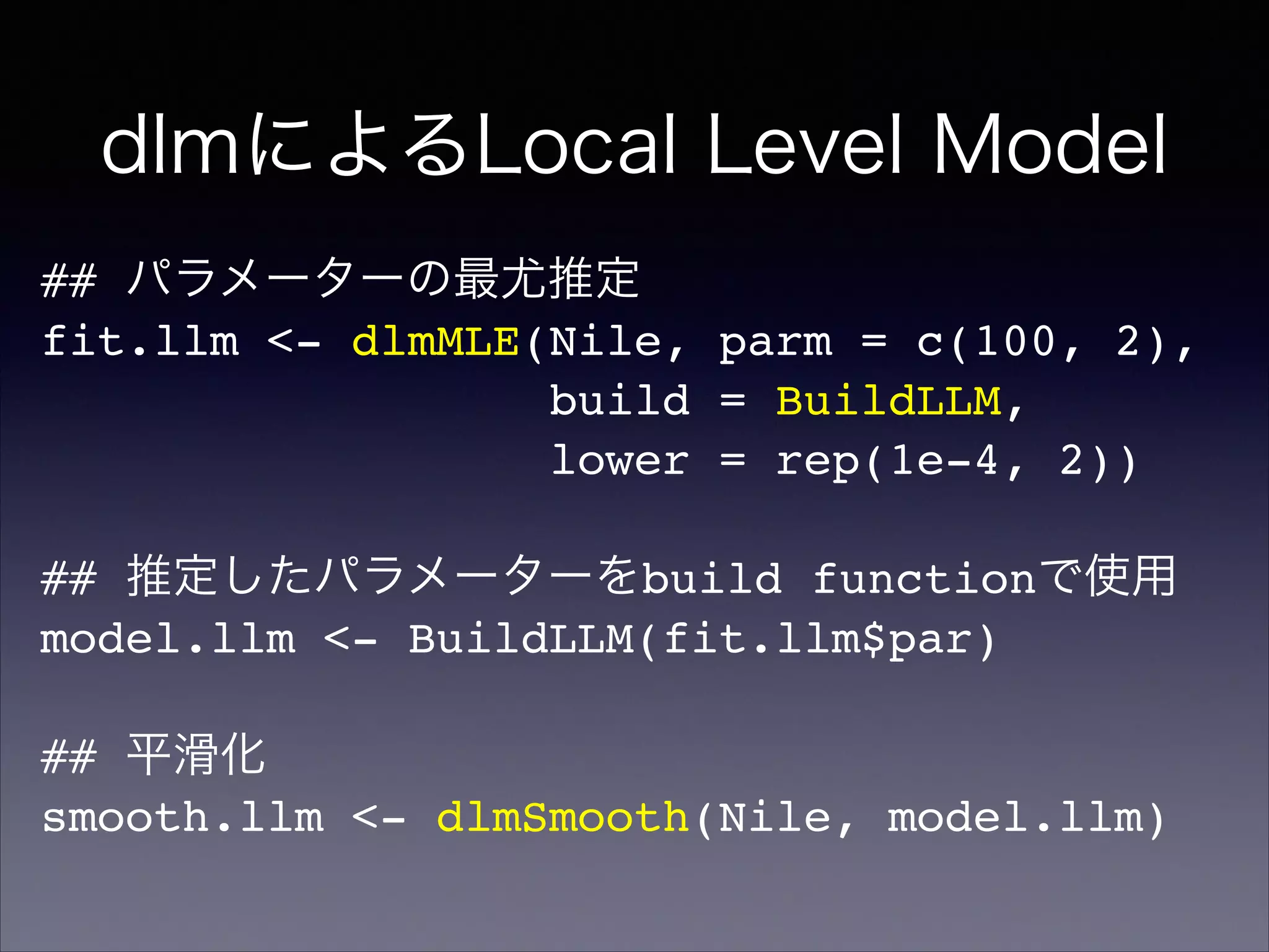 dlmによるLocal Level Model
## パラメーターの最尤推定!
fit.llm <- dlmMLE(Nile, parm = c(100, 2),!
build = BuildLLM,!
lower = rep(1e-4, 2))!
!
## 推定したパラメーターをbuild functionで使用!
model.llm <- BuildLLM(fit.llm$par)!
!
## 平滑化!
smooth.llm <- dlmSmooth(Nile, model.llm)
 