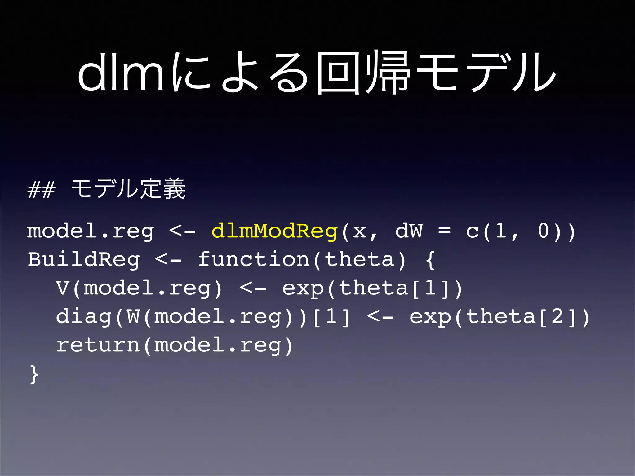 dlmによる回帰モデル
## モデル定義!
model.reg <- dlmModReg(x, dW = c(1, 0))!
BuildReg <- function(theta) {!
V(model.reg) <- exp(theta[1])!
diag(W(model.reg))[1] <- exp(theta[2])!
return(model.reg)!
}
 