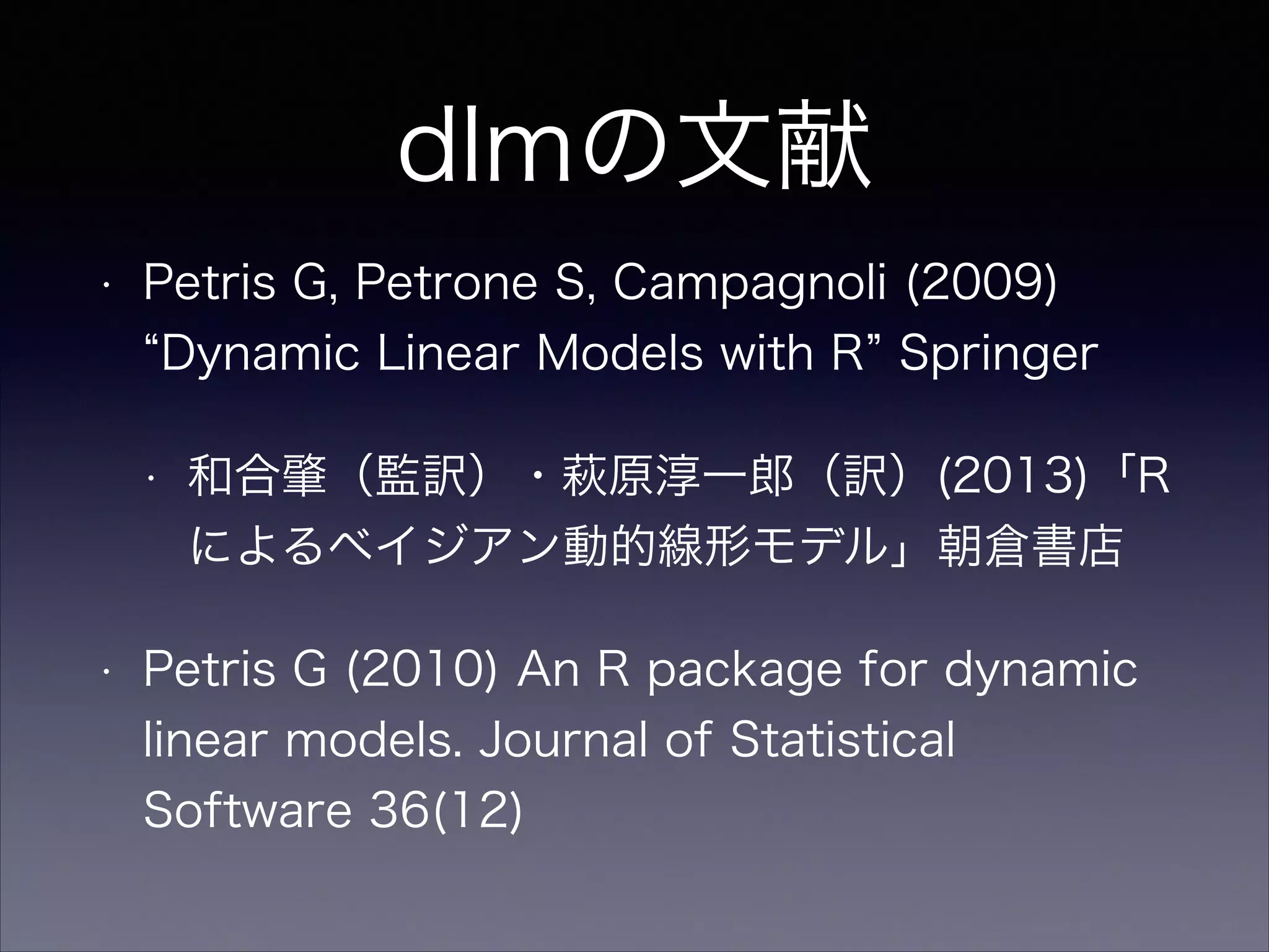 dlmの文献
• Petris G, Petrone S, Campagnoli (2009)
Dynamic Linear Models with R Springer
• 和合肇（監訳）・萩原淳一郎（訳）(2013)「R
によるベイジアン動的線形モデル」朝倉書店
• Petris G (2010) An R package for dynamic
linear models. Journal of Statistical
Software 36(12)
 