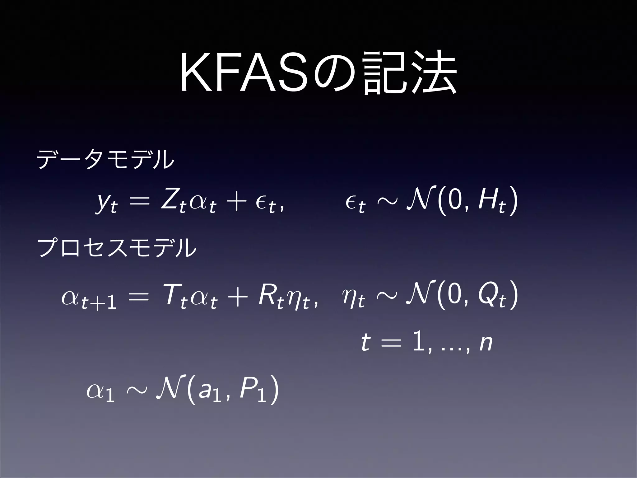 KFASの記法
t = 1, ..., n
↵1 ⇠ N(a1, P1)
プロセスモデル
データモデル
yt = Zt↵t + ✏t, ✏t ⇠ N(0, Ht)
↵t+1 = Tt↵t + Rt⌘t, ⌘t ⇠ N(0, Qt)
 