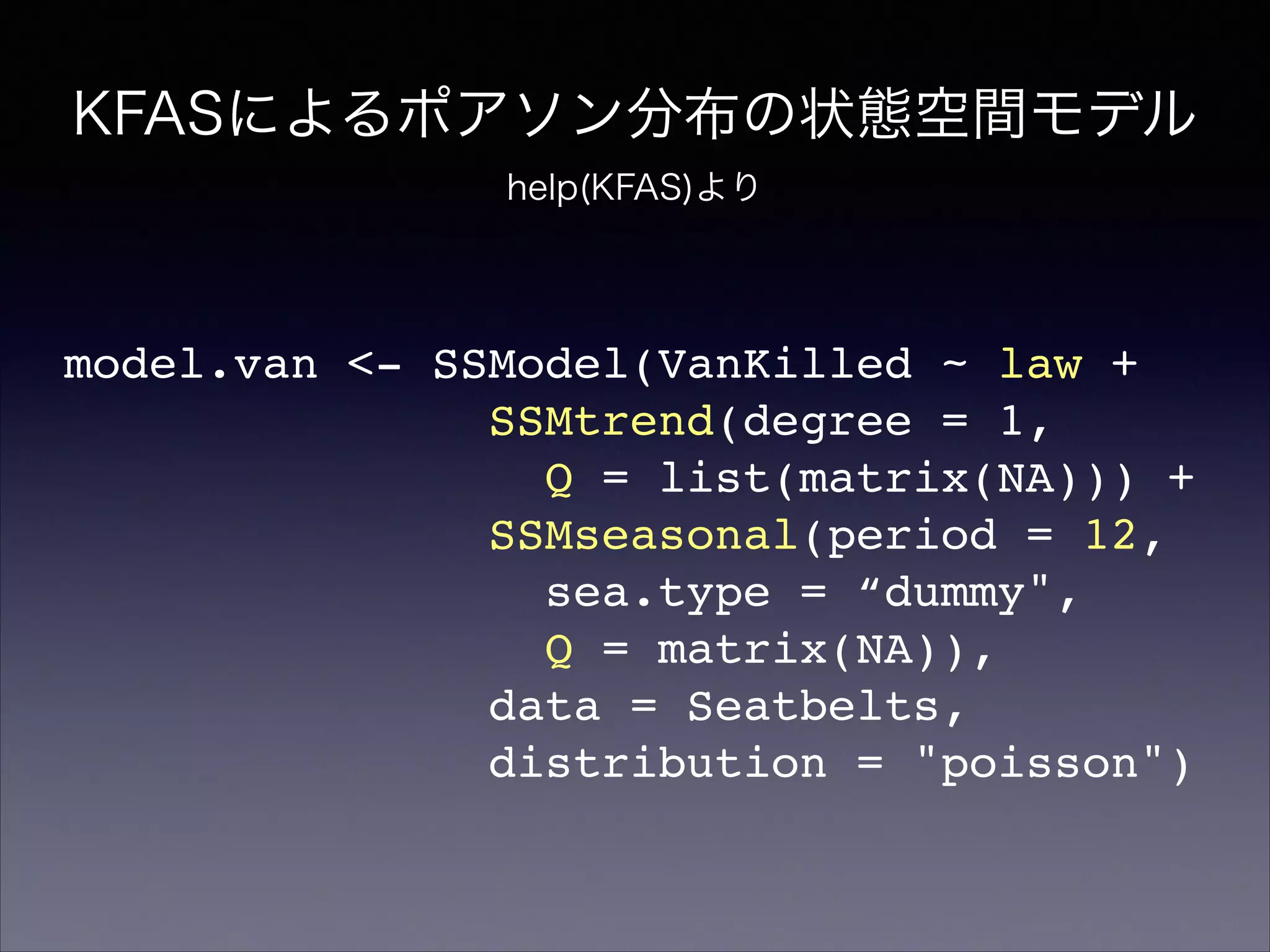 KFASによるポアソン分布の状態空間モデル
help(KFAS)より
model.van <- SSModel(VanKilled ~ law +!
SSMtrend(degree = 1,!
Q = list(matrix(NA))) +!
SSMseasonal(period = 12,!
sea.type = “dummy",!
Q = matrix(NA)),!
data = Seatbelts,!
distribution = "poisson")
 