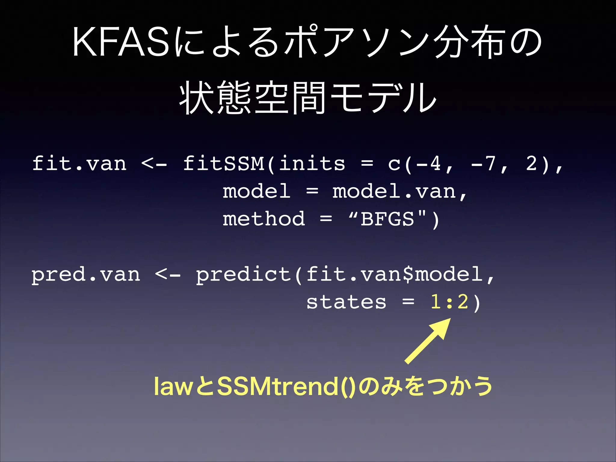 KFASによるポアソン分布の
状態空間モデル
fit.van <- fitSSM(inits = c(-4, -7, 2),!
model = model.van,!
method = “BFGS")!
!
pred.van <- predict(fit.van$model,!
states = 1:2)
lawとSSMtrend()のみをつかう
 