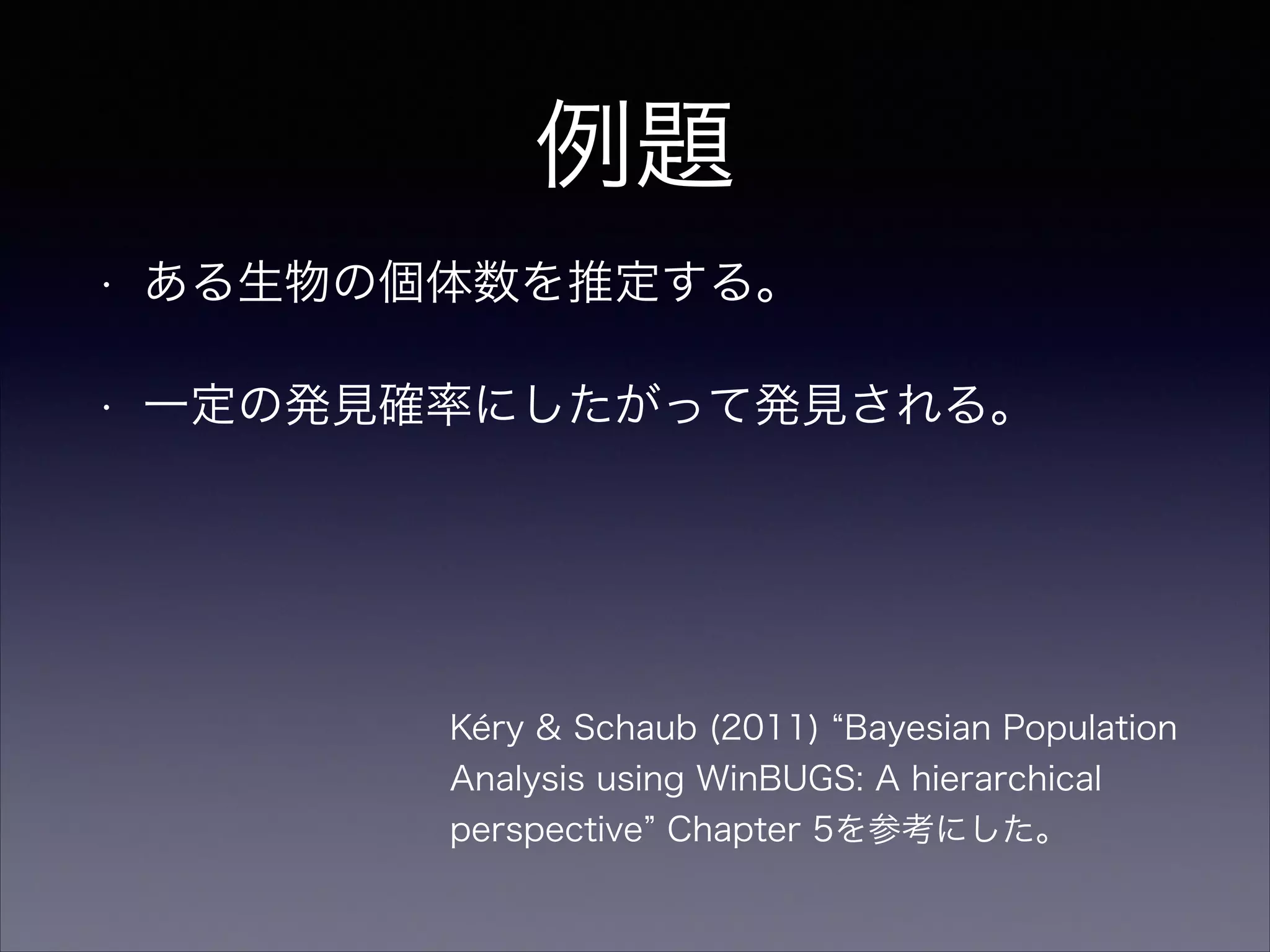 例題
• ある生物の個体数を推定する。
• 一定の発見確率にしたがって発見される。
Kéry & Schaub (2011) Bayesian Population
Analysis using WinBUGS: A hierarchical
perspective Chapter 5を参考にした。
 