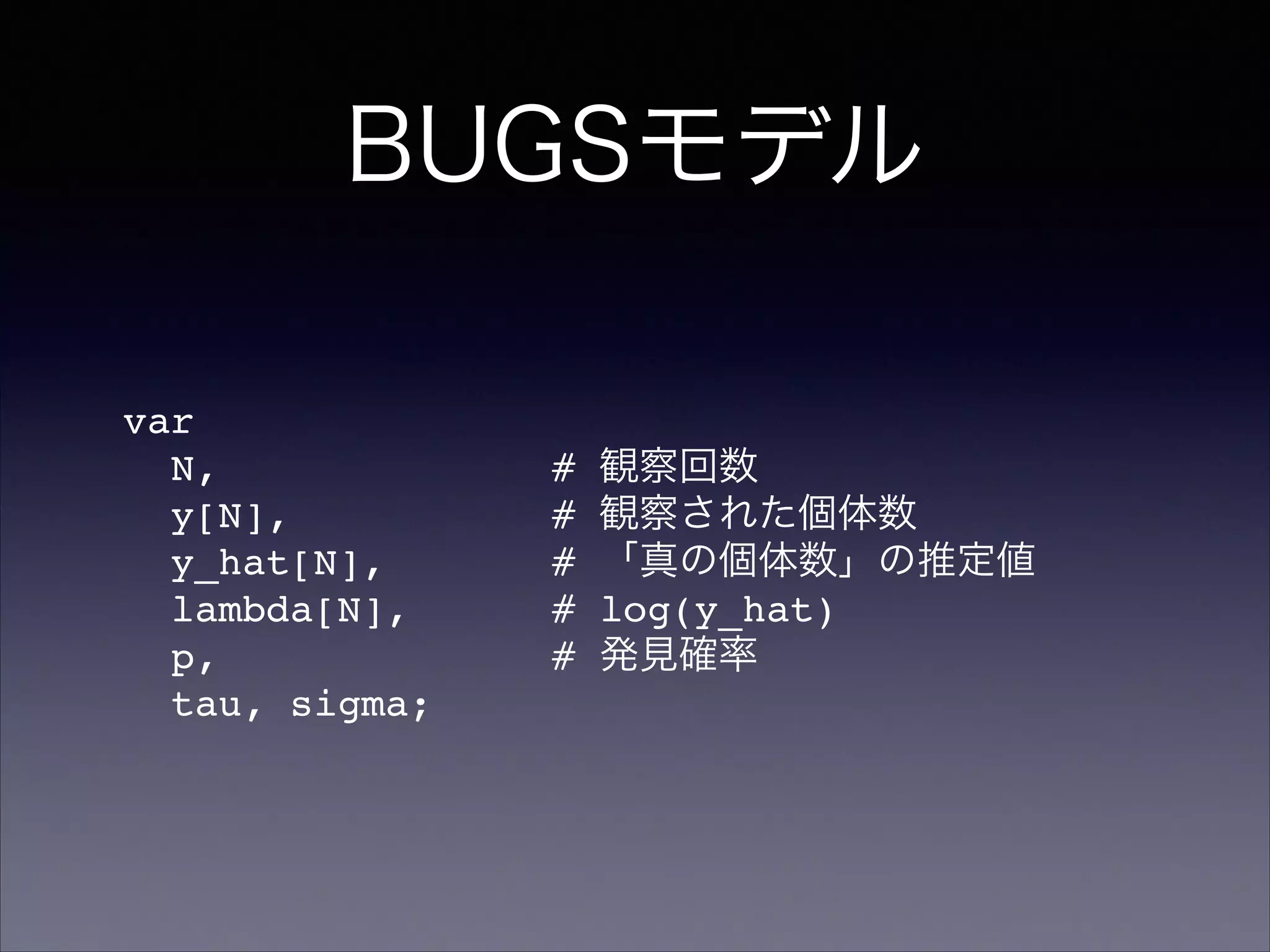 BUGSモデル
var!
N, # 観察回数!
y[N], # 観察された個体数!
y_hat[N], # 「真の個体数」の推定値!
lambda[N], # log(y_hat)!
p, # 発見確率!
tau, sigma;
 