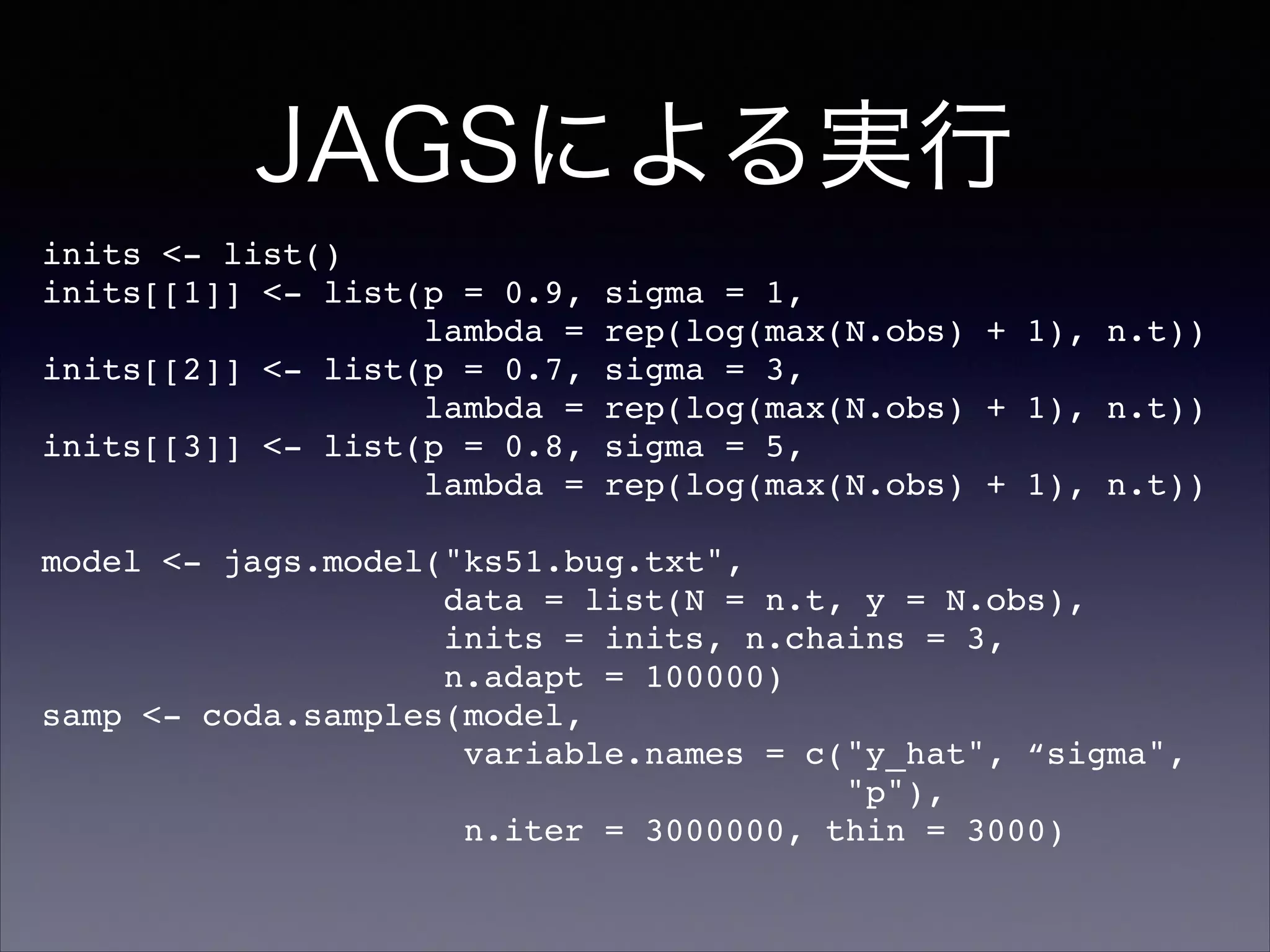 JAGSによる実行
inits <- list()!
inits[[1]] <- list(p = 0.9, sigma = 1,!
lambda = rep(log(max(N.obs) + 1), n.t))!
inits[[2]] <- list(p = 0.7, sigma = 3,!
lambda = rep(log(max(N.obs) + 1), n.t))!
inits[[3]] <- list(p = 0.8, sigma = 5,!
lambda = rep(log(max(N.obs) + 1), n.t))!
!
model <- jags.model("ks51.bug.txt",!
data = list(N = n.t, y = N.obs),!
inits = inits, n.chains = 3,!
n.adapt = 100000)!
samp <- coda.samples(model,!
variable.names = c("y_hat", “sigma",!
"p"),!
n.iter = 3000000, thin = 3000)!
 