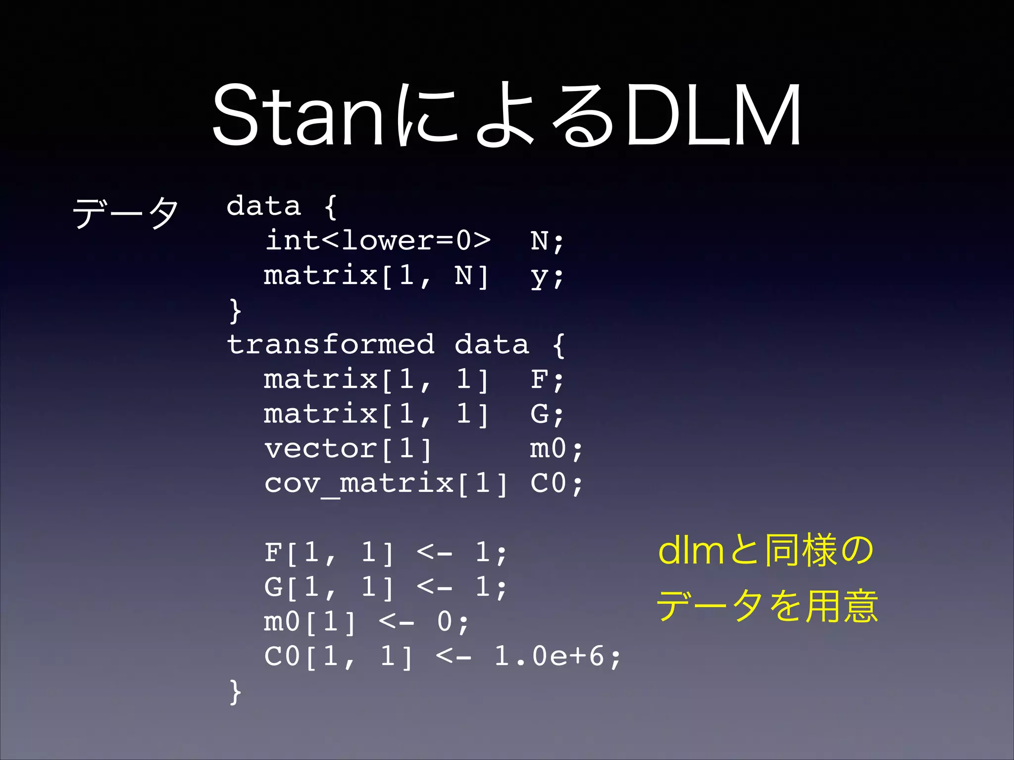 StanによるDLM
data {!
int<lower=0> N;!
matrix[1, N] y;!
}!
transformed data {!
matrix[1, 1] F;!
matrix[1, 1] G;!
vector[1] m0;!
cov_matrix[1] C0;!
!
F[1, 1] <- 1;!
G[1, 1] <- 1;!
m0[1] <- 0;!
C0[1, 1] <- 1.0e+6;!
}
データ
dlmと同様の
データを用意
 