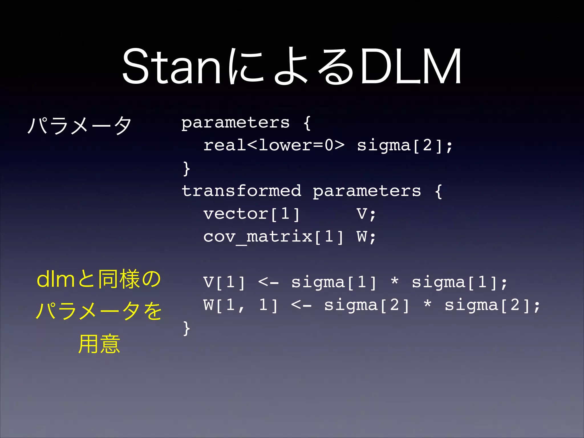 StanによるDLM
parameters {!
real<lower=0> sigma[2];!
}!
transformed parameters {!
vector[1] V;!
cov_matrix[1] W;!
!
V[1] <- sigma[1] * sigma[1];!
W[1, 1] <- sigma[2] * sigma[2];!
}!
パラメータ
dlmと同様の
パラメータを
用意
 