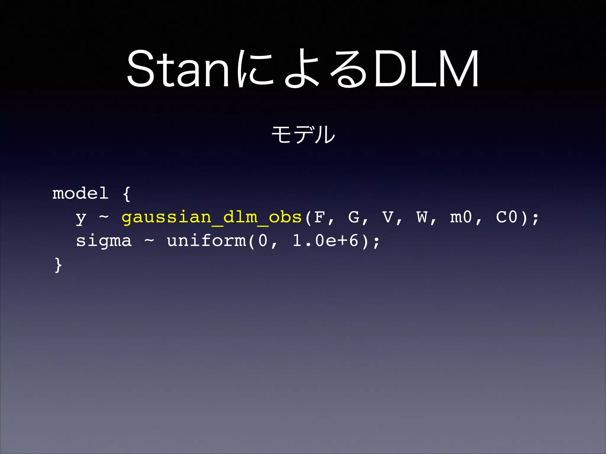 StanによるDLM
model {!
y ~ gaussian_dlm_obs(F, G, V, W, m0, C0);!
sigma ~ uniform(0, 1.0e+6);!
}
モデル
 