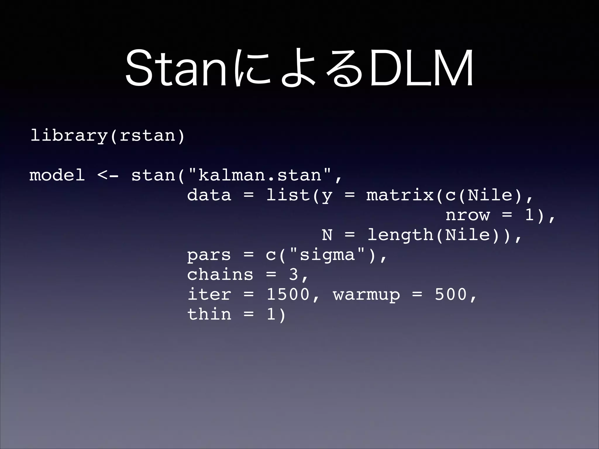 StanによるDLM
library(rstan)!
!
model <- stan("kalman.stan",!
data = list(y = matrix(c(Nile),!
nrow = 1),!
N = length(Nile)),!
pars = c("sigma"),!
chains = 3,!
iter = 1500, warmup = 500,!
thin = 1)
 