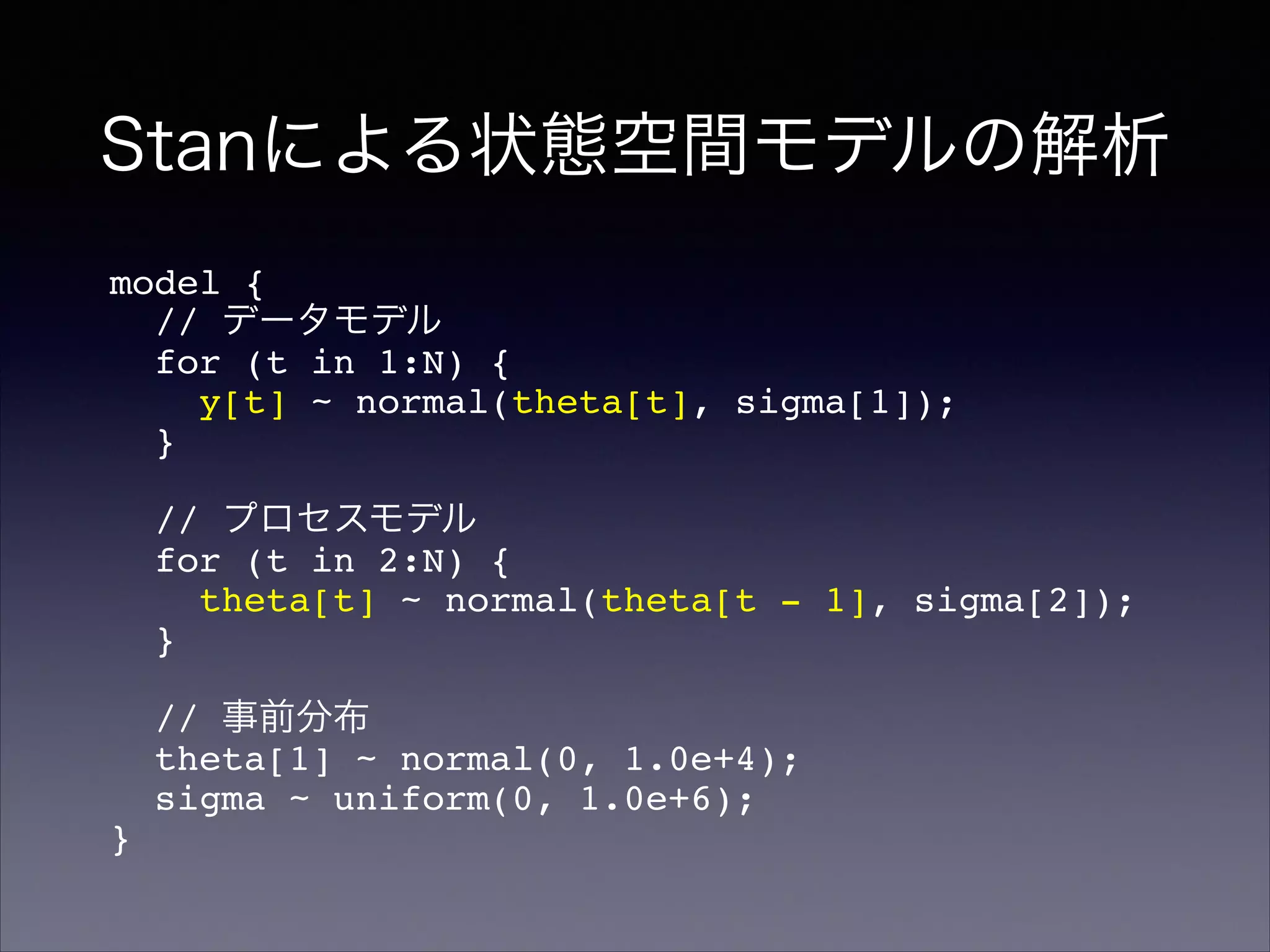 Stanによる状態空間モデルの解析
model {!
// データモデル!
for (t in 1:N) {!
y[t] ~ normal(theta[t], sigma[1]);!
}!
!
// プロセスモデル!
for (t in 2:N) {!
theta[t] ~ normal(theta[t - 1], sigma[2]);!
}!
!
// 事前分布!
theta[1] ~ normal(0, 1.0e+4);!
sigma ~ uniform(0, 1.0e+6);!
}
 