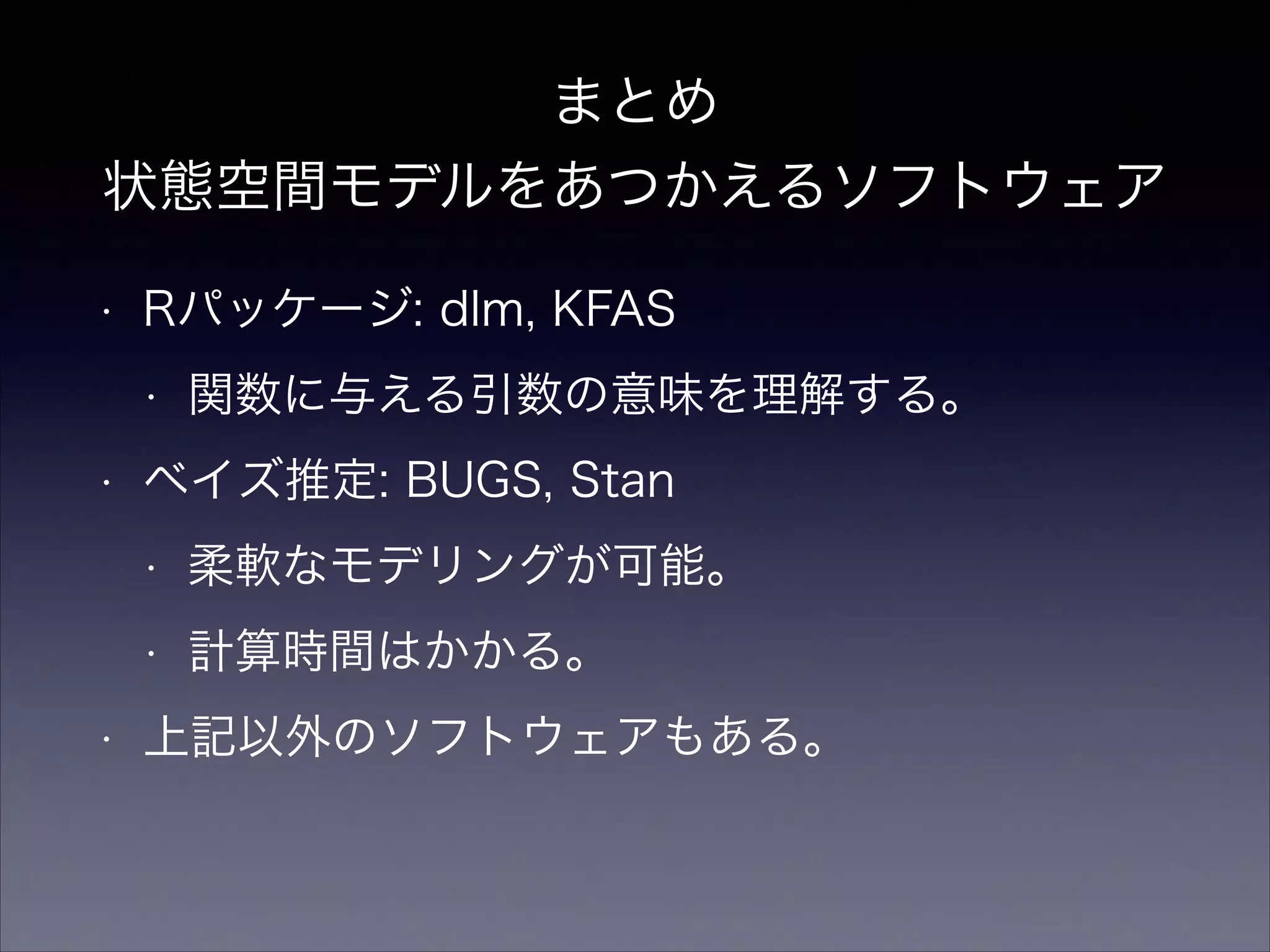まとめ
状態空間モデルをあつかえるソフトウェア
• Rパッケージ: dlm, KFAS
• 関数に与える引数の意味を理解する。
• ベイズ推定: BUGS, Stan
• 柔軟なモデリングが可能。
• 計算時間はかかる。
• 上記以外のソフトウェアもある。
 