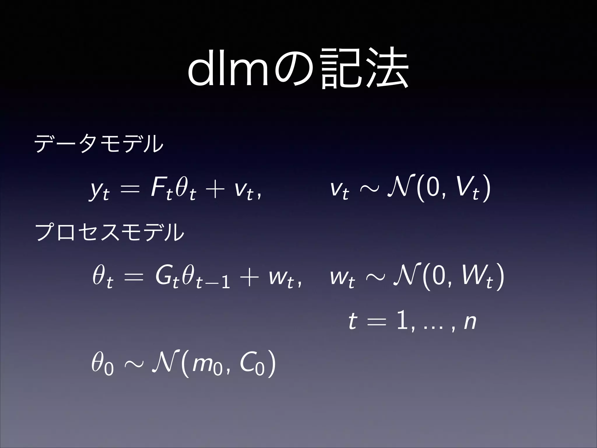 dlmの記法
✓0 ⇠ N(m0, C0)
✓t = Gt✓t 1 + wt, wt ⇠ N(0, Wt)
t = 1, ... , n
データモデル
プロセスモデル
yt = Ft✓t + vt, vt ⇠ N(0, Vt)
 