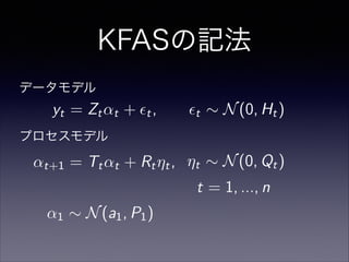 KFASの記法
t = 1, ..., n
↵1 ⇠ N(a1, P1)
プロセスモデル
データモデル
yt = Zt↵t + ✏t, ✏t ⇠ N(0, Ht)
↵t+1 = Tt↵t + Rt⌘t, ⌘t ⇠ N(0, Qt)
 