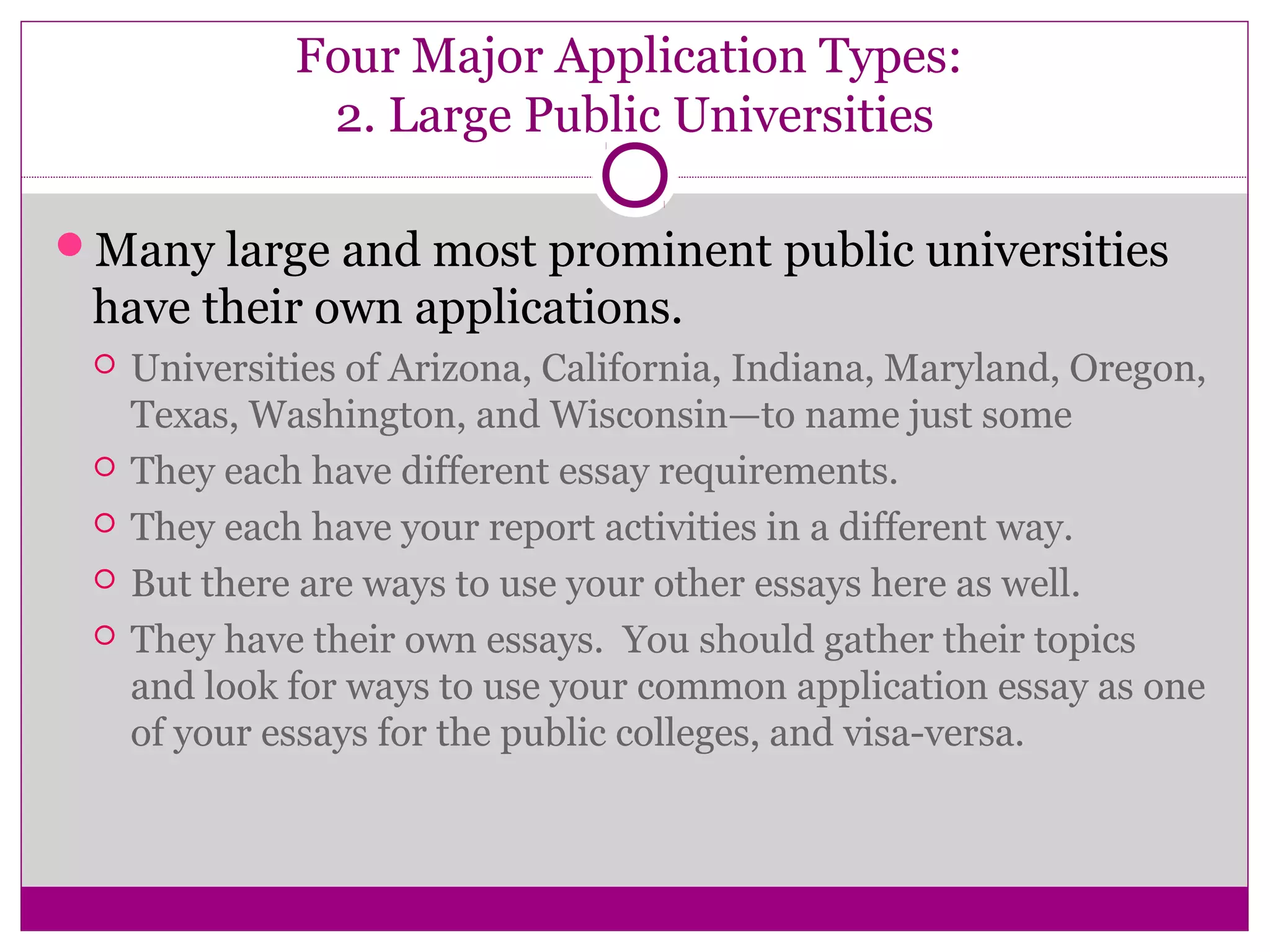 Four Major Application Types:
2. Large Public Universities
Many large and most prominent public universities
have their own applications.
 Universities of Arizona, California, Indiana, Maryland, Oregon,
Texas, Washington, and Wisconsin—to name just some
 They each have different essay requirements.
 They each have your report activities in a different way.
 But there are ways to use your other essays here as well.
 They have their own essays. You should gather their topics
and look for ways to use your common application essay as one
of your essays for the public colleges, and visa-versa.
 