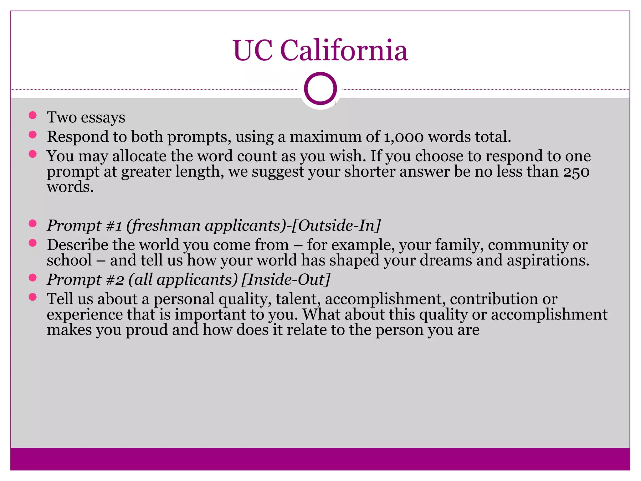 UC California
 Two essays
 Respond to both prompts, using a maximum of 1,000 words total.
 You may allocate the word count as you wish. If you choose to respond to one
prompt at greater length, we suggest your shorter answer be no less than 250
words.
 Prompt #1 (freshman applicants)-[Outside-In]
 Describe the world you come from – for example, your family, community or
school – and tell us how your world has shaped your dreams and aspirations.
 Prompt #2 (all applicants) [Inside-Out]
 Tell us about a personal quality, talent, accomplishment, contribution or
experience that is important to you. What about this quality or accomplishment
makes you proud and how does it relate to the person you are
 
