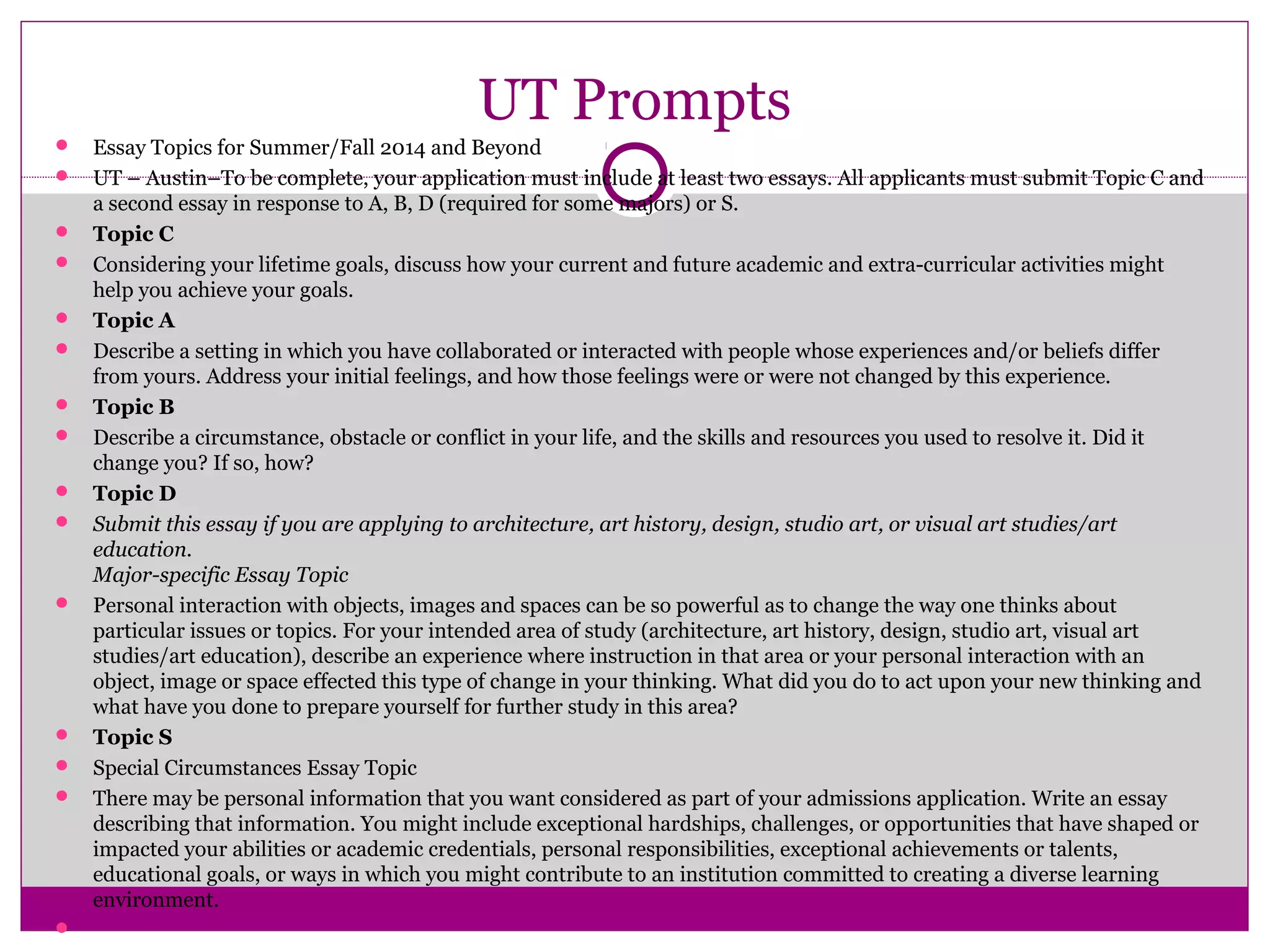 UT Prompts
 Essay Topics for Summer/Fall 2014 and Beyond
 UT – Austin–To be complete, your application must include at least two essays. All applicants must submit Topic C and
a second essay in response to A, B, D (required for some majors) or S.
 Topic C
 Considering your lifetime goals, discuss how your current and future academic and extra-curricular activities might
help you achieve your goals.
 Topic A
 Describe a setting in which you have collaborated or interacted with people whose experiences and/or beliefs differ
from yours. Address your initial feelings, and how those feelings were or were not changed by this experience.
 Topic B
 Describe a circumstance, obstacle or conflict in your life, and the skills and resources you used to resolve it. Did it
change you? If so, how?
 Topic D
 Submit this essay if you are applying to architecture, art history, design, studio art, or visual art studies/art
education.
Major-specific Essay Topic
 Personal interaction with objects, images and spaces can be so powerful as to change the way one thinks about
particular issues or topics. For your intended area of study (architecture, art history, design, studio art, visual art
studies/art education), describe an experience where instruction in that area or your personal interaction with an
object, image or space effected this type of change in your thinking. What did you do to act upon your new thinking and
what have you done to prepare yourself for further study in this area?
 Topic S
 Special Circumstances Essay Topic
 There may be personal information that you want considered as part of your admissions application. Write an essay
describing that information. You might include exceptional hardships, challenges, or opportunities that have shaped or
impacted your abilities or academic credentials, personal responsibilities, exceptional achievements or talents,
educational goals, or ways in which you might contribute to an institution committed to creating a diverse learning
environment.

 