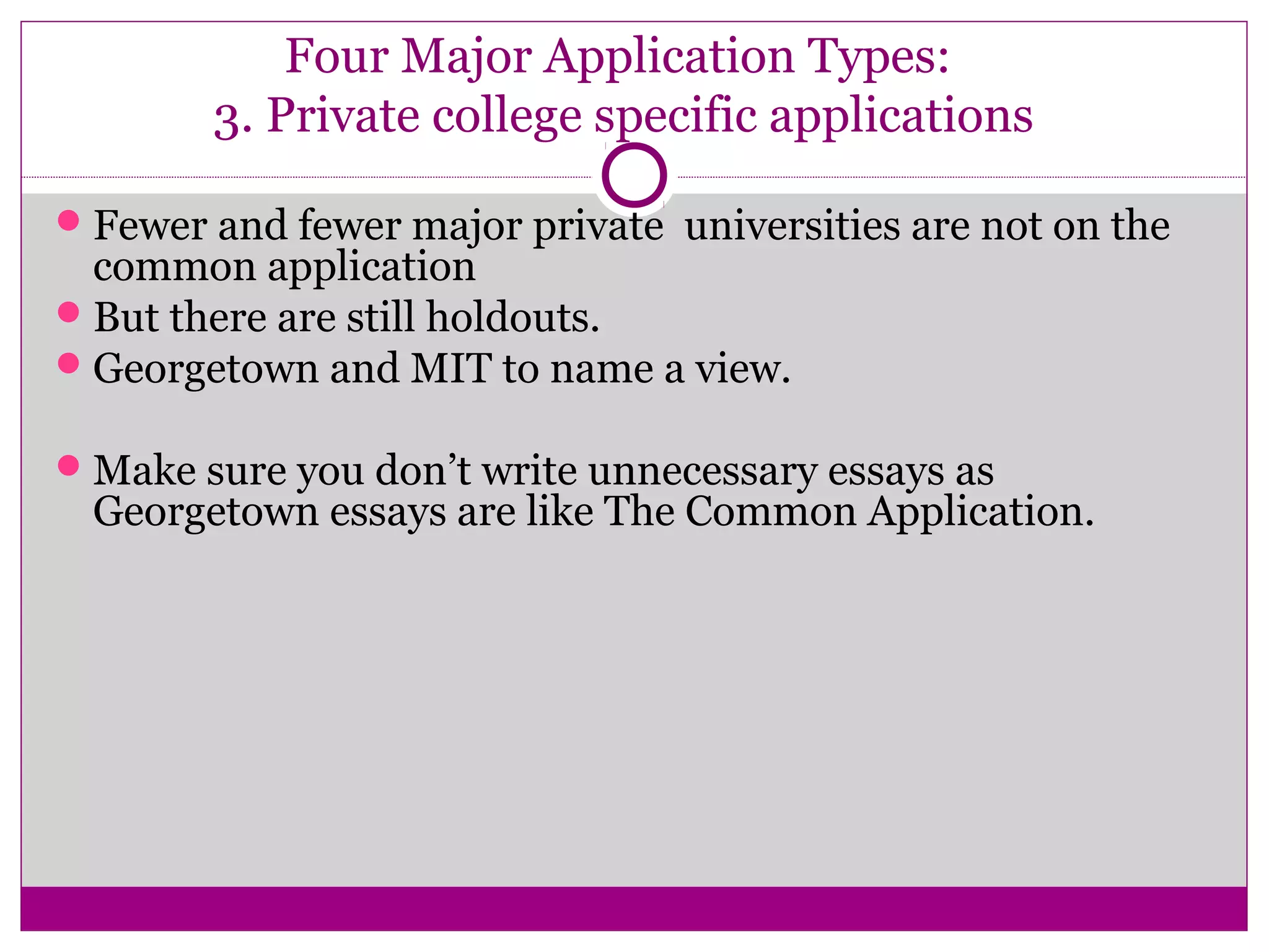 Four Major Application Types:
3. Private college specific applications
Fewer and fewer major private universities are not on the
common application
But there are still holdouts.
Georgetown and MIT to name a view.
Make sure you don’t write unnecessary essays as
Georgetown essays are like The Common Application.
 