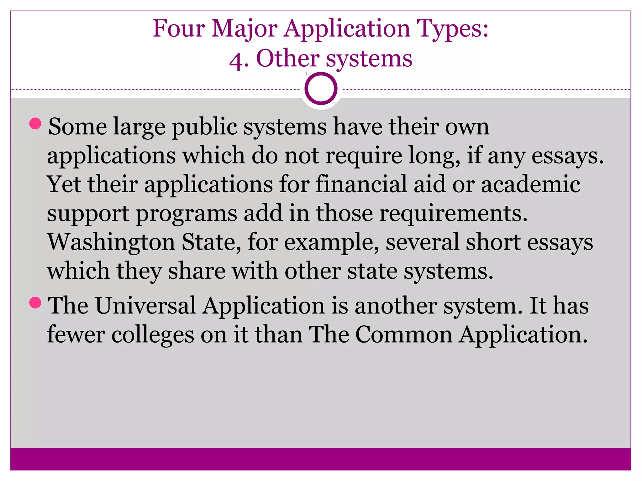 Four Major Application Types:
4. Other systems
Some large public systems have their own
applications which do not require long, if any essays.
Yet their applications for financial aid or academic
support programs add in those requirements.
Washington State, for example, several short essays
which they share with other state systems.
The Universal Application is another system. It has
fewer colleges on it than The Common Application.
 