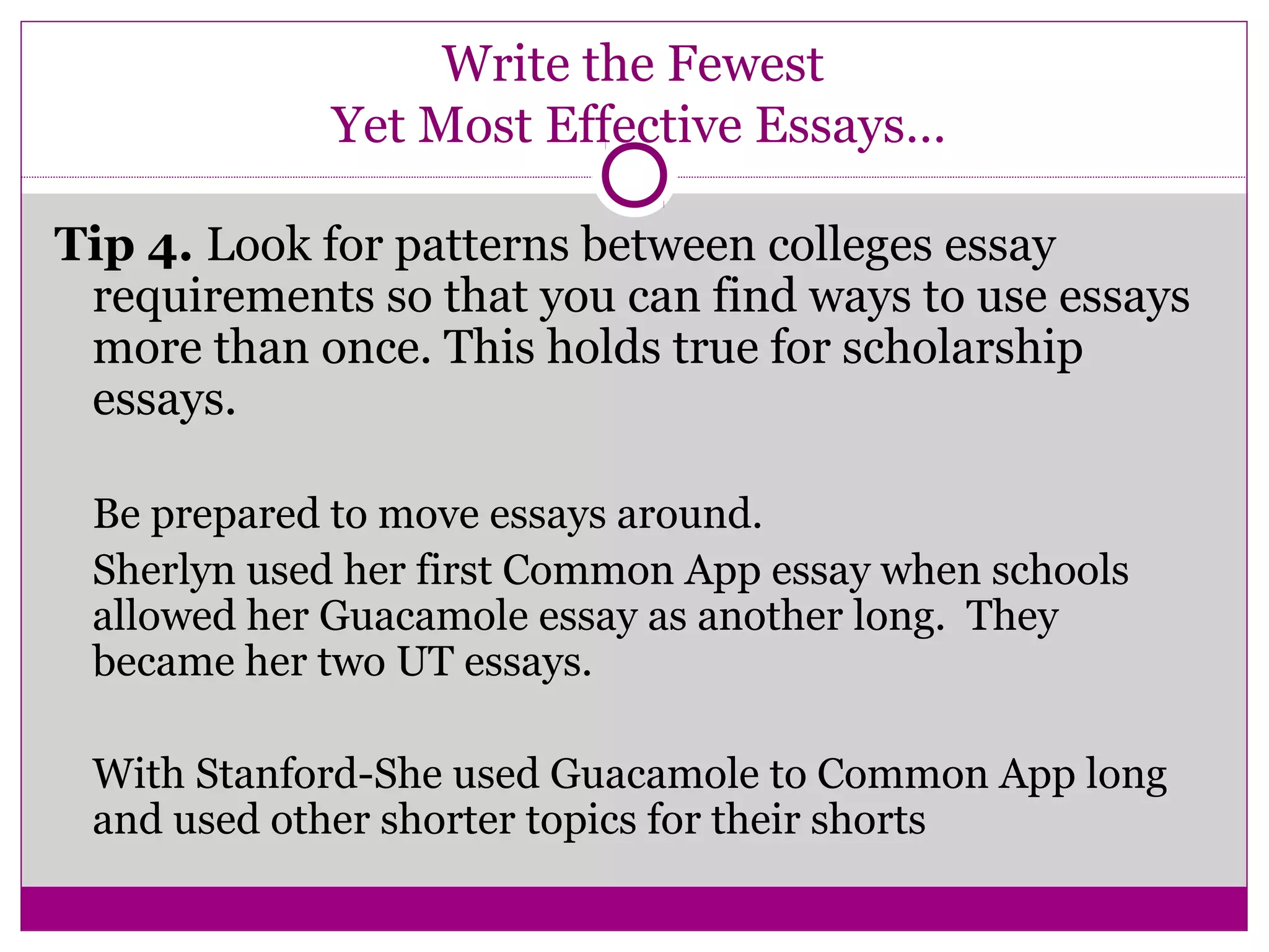 Write the Fewest
Yet Most Effective Essays…
Tip 4. Look for patterns between colleges essay
requirements so that you can find ways to use essays
more than once. This holds true for scholarship
essays.
Be prepared to move essays around.
Sherlyn used her first Common App essay when schools
allowed her Guacamole essay as another long. They
became her two UT essays.
With Stanford-She used Guacamole to Common App long
and used other shorter topics for their shorts
 