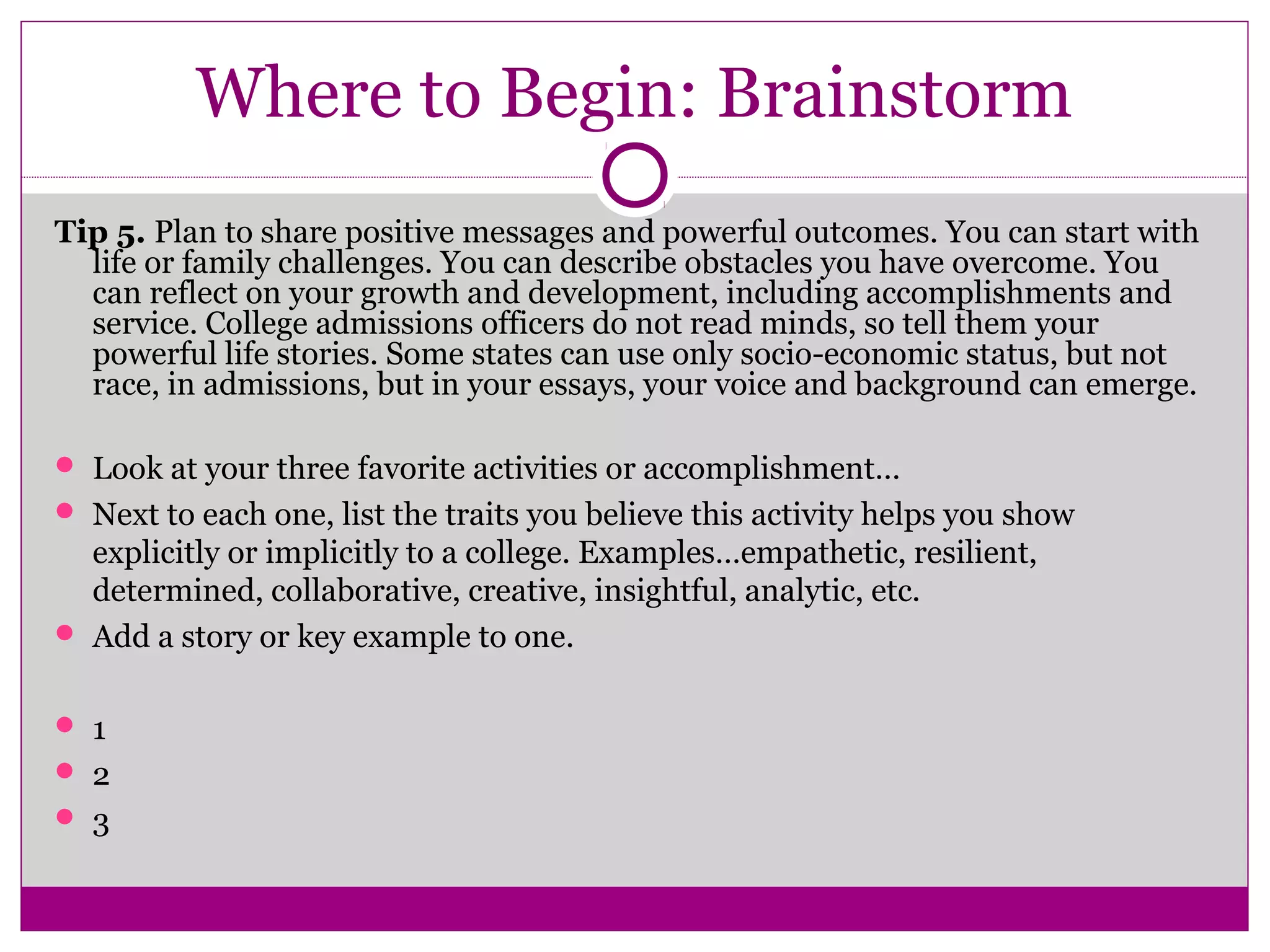 Where to Begin: Brainstorm
Tip 5. Plan to share positive messages and powerful outcomes. You can start with
life or family challenges. You can describe obstacles you have overcome. You
can reflect on your growth and development, including accomplishments and
service. College admissions officers do not read minds, so tell them your
powerful life stories. Some states can use only socio-economic status, but not
race, in admissions, but in your essays, your voice and background can emerge.
 Look at your three favorite activities or accomplishment…
 Next to each one, list the traits you believe this activity helps you show
explicitly or implicitly to a college. Examples…empathetic, resilient,
determined, collaborative, creative, insightful, analytic, etc.
 Add a story or key example to one.
 1
 2
 3
 