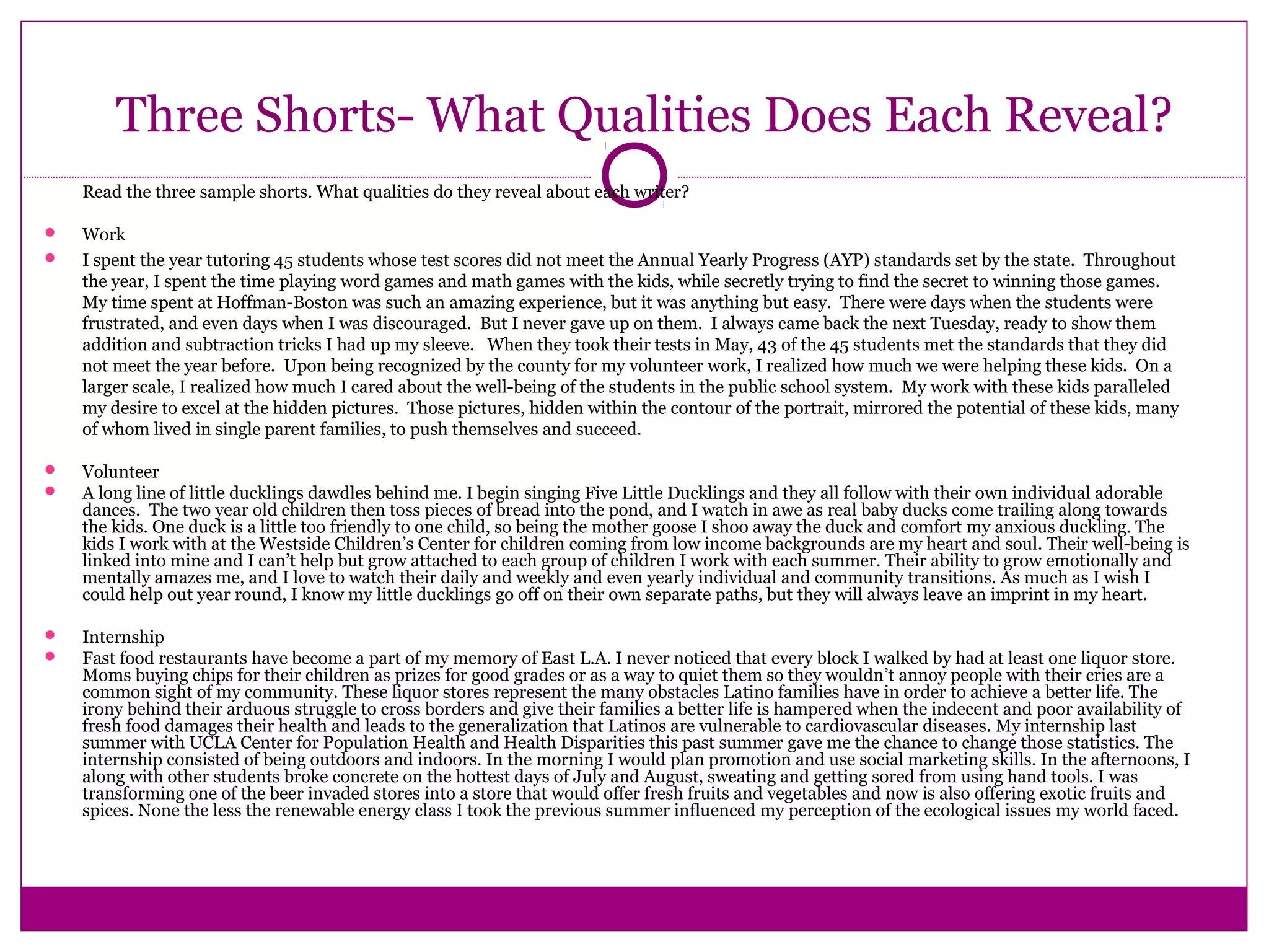 Three Shorts- What Qualities Does Each Reveal?
Read the three sample shorts. What qualities do they reveal about each writer?
 Work
 I spent the year tutoring 45 students whose test scores did not meet the Annual Yearly Progress (AYP) standards set by the state. Throughout
the year, I spent the time playing word games and math games with the kids, while secretly trying to find the secret to winning those games.
My time spent at Hoffman-Boston was such an amazing experience, but it was anything but easy. There were days when the students were
frustrated, and even days when I was discouraged. But I never gave up on them. I always came back the next Tuesday, ready to show them
addition and subtraction tricks I had up my sleeve. When they took their tests in May, 43 of the 45 students met the standards that they did
not meet the year before. Upon being recognized by the county for my volunteer work, I realized how much we were helping these kids. On a
larger scale, I realized how much I cared about the well-being of the students in the public school system. My work with these kids paralleled
my desire to excel at the hidden pictures. Those pictures, hidden within the contour of the portrait, mirrored the potential of these kids, many
of whom lived in single parent families, to push themselves and succeed.
 Volunteer
 A long line of little ducklings dawdles behind me. I begin singing Five Little Ducklings and they all follow with their own individual adorable
dances. The two year old children then toss pieces of bread into the pond, and I watch in awe as real baby ducks come trailing along towards
the kids. One duck is a little too friendly to one child, so being the mother goose I shoo away the duck and comfort my anxious duckling. The
kids I work with at the Westside Children’s Center for children coming from low income backgrounds are my heart and soul. Their well-being is
linked into mine and I can’t help but grow attached to each group of children I work with each summer. Their ability to grow emotionally and
mentally amazes me, and I love to watch their daily and weekly and even yearly individual and community transitions. As much as I wish I
could help out year round, I know my little ducklings go off on their own separate paths, but they will always leave an imprint in my heart.
 Internship
 Fast food restaurants have become a part of my memory of East L.A. I never noticed that every block I walked by had at least one liquor store.
Moms buying chips for their children as prizes for good grades or as a way to quiet them so they wouldn’t annoy people with their cries are a
common sight of my community. These liquor stores represent the many obstacles Latino families have in order to achieve a better life. The
irony behind their arduous struggle to cross borders and give their families a better life is hampered when the indecent and poor availability of
fresh food damages their health and leads to the generalization that Latinos are vulnerable to cardiovascular diseases. My internship last
summer with UCLA Center for Population Health and Health Disparities this past summer gave me the chance to change those statistics. The
internship consisted of being outdoors and indoors. In the morning I would plan promotion and use social marketing skills. In the afternoons, I
along with other students broke concrete on the hottest days of July and August, sweating and getting sored from using hand tools. I was
transforming one of the beer invaded stores into a store that would offer fresh fruits and vegetables and now is also offering exotic fruits and
spices. None the less the renewable energy class I took the previous summer influenced my perception of the ecological issues my world faced.
 
