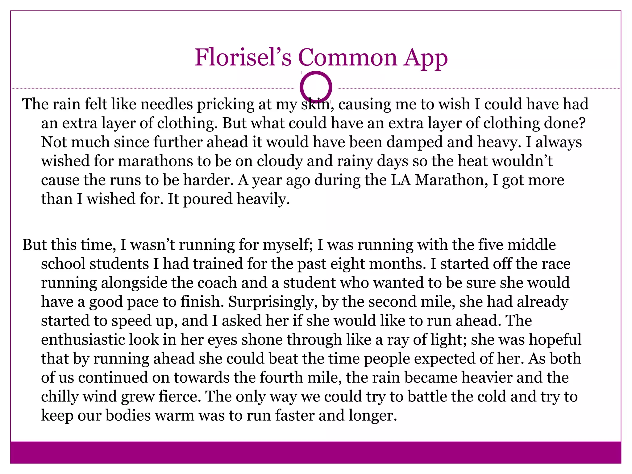 Florisel’s Common App
The rain felt like needles pricking at my skin, causing me to wish I could have had
an extra layer of clothing. But what could have an extra layer of clothing done?
Not much since further ahead it would have been damped and heavy. I always
wished for marathons to be on cloudy and rainy days so the heat wouldn’t
cause the runs to be harder. A year ago during the LA Marathon, I got more
than I wished for. It poured heavily.
But this time, I wasn’t running for myself; I was running with the five middle
school students I had trained for the past eight months. I started off the race
running alongside the coach and a student who wanted to be sure she would
have a good pace to finish. Surprisingly, by the second mile, she had already
started to speed up, and I asked her if she would like to run ahead. The
enthusiastic look in her eyes shone through like a ray of light; she was hopeful
that by running ahead she could beat the time people expected of her. As both
of us continued on towards the fourth mile, the rain became heavier and the
chilly wind grew fierce. The only way we could try to battle the cold and try to
keep our bodies warm was to run faster and longer.
 