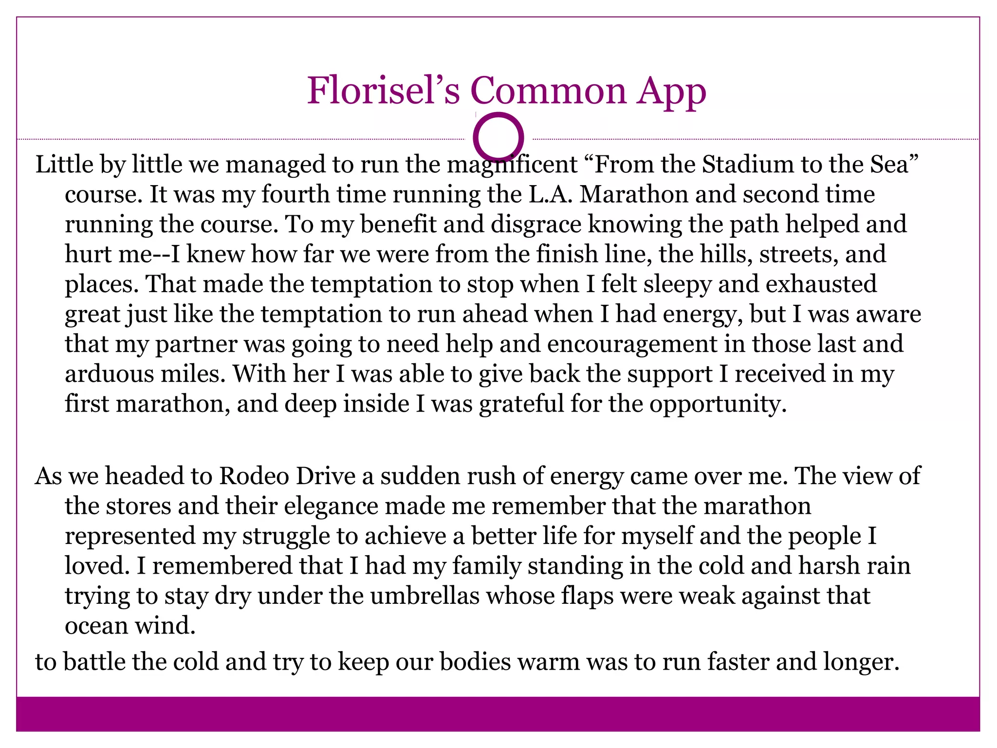 Florisel’s Common App
Little by little we managed to run the magnificent “From the Stadium to the Sea”
course. It was my fourth time running the L.A. Marathon and second time
running the course. To my benefit and disgrace knowing the path helped and
hurt me--I knew how far we were from the finish line, the hills, streets, and
places. That made the temptation to stop when I felt sleepy and exhausted
great just like the temptation to run ahead when I had energy, but I was aware
that my partner was going to need help and encouragement in those last and
arduous miles. With her I was able to give back the support I received in my
first marathon, and deep inside I was grateful for the opportunity.
As we headed to Rodeo Drive a sudden rush of energy came over me. The view of
the stores and their elegance made me remember that the marathon
represented my struggle to achieve a better life for myself and the people I
loved. I remembered that I had my family standing in the cold and harsh rain
trying to stay dry under the umbrellas whose flaps were weak against that
ocean wind.
to battle the cold and try to keep our bodies warm was to run faster and longer.
 