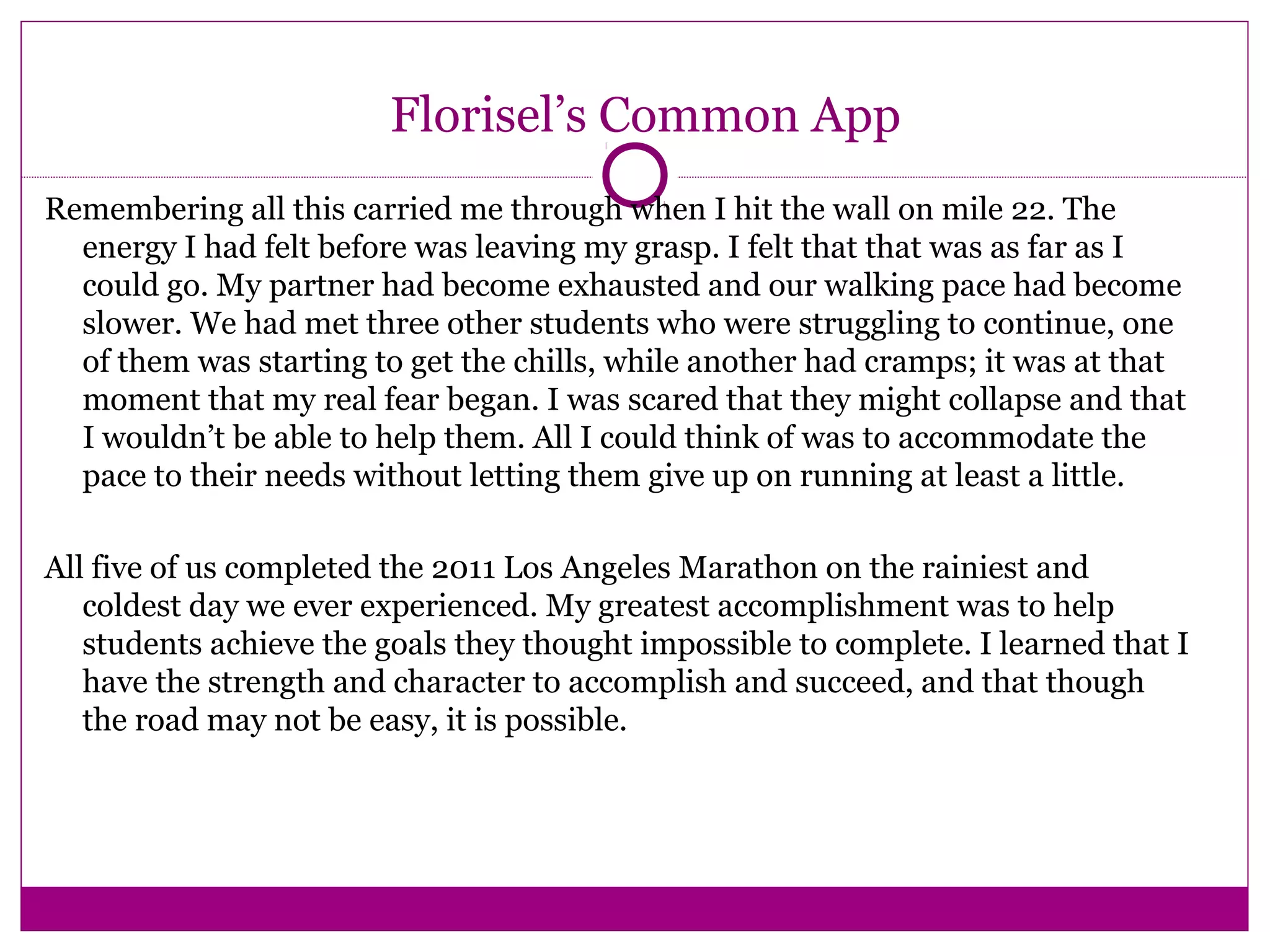 Florisel’s Common App
Remembering all this carried me through when I hit the wall on mile 22. The
energy I had felt before was leaving my grasp. I felt that that was as far as I
could go. My partner had become exhausted and our walking pace had become
slower. We had met three other students who were struggling to continue, one
of them was starting to get the chills, while another had cramps; it was at that
moment that my real fear began. I was scared that they might collapse and that
I wouldn’t be able to help them. All I could think of was to accommodate the
pace to their needs without letting them give up on running at least a little.
All five of us completed the 2011 Los Angeles Marathon on the rainiest and
coldest day we ever experienced. My greatest accomplishment was to help
students achieve the goals they thought impossible to complete. I learned that I
have the strength and character to accomplish and succeed, and that though
the road may not be easy, it is possible.
 