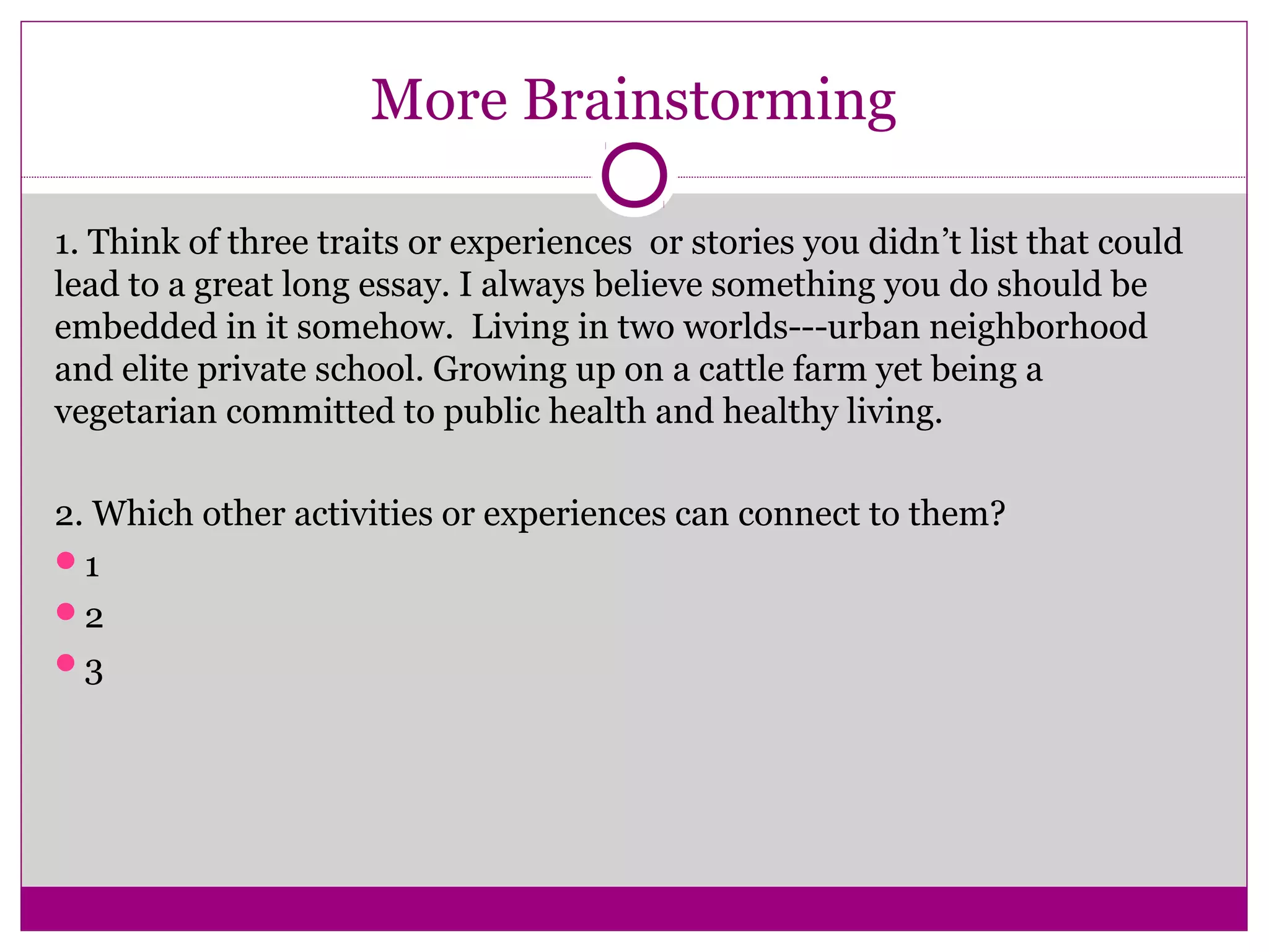 More Brainstorming
1. Think of three traits or experiences or stories you didn’t list that could
lead to a great long essay. I always believe something you do should be
embedded in it somehow. Living in two worlds---urban neighborhood
and elite private school. Growing up on a cattle farm yet being a
vegetarian committed to public health and healthy living.
2. Which other activities or experiences can connect to them?
1
2
3
 